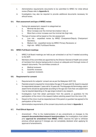NIH Guidelines for Conducting Research in MOH, 2021 11
ii.	 Administrative requirements documents to be submitted to MREC for initial ethical
review (Please refer to Appendix 4).
iii.	 Investigators may also be required to provide additional documents necessary for
ethical review.
6.4.	 Risk assessment and type of MREC review
i.	 During risk assessment, research is categorised as:
a.	 Minimal risk (low risk);
b.	 Minor increase over the minimal risk (medium risk); or
c.	 More than a minor increase over the minimal risk (high risk).
ii.	 The type of review will be based on the risk assessment:
a.	 Low risk - expedited review by MREC Chairperson/Deputy Chairperson/
Secretary;
b.	 Medium risk - expedited review by MREC Primary Reviewers; or
c.	 High risk - MREC Full Board Review.
6.5.	 MREC Full Board meetings
i.	 MREC Full Board meetings are held as per scheduled or ad hoc if needed according
to the SOP.
ii.	 Members of the committee are appointed by the Director-General of Health and consist
of members from diverse backgrounds to ensure an adequate and thorough review of
research documents. The committee consists of:
a.	 Medical reviewers
b.	 Scientific reviewers
c.	 Layperson reviewers
6.6.	 Requirement for consent
i.	 Requirements for subjects’ consent are as per the Malaysian GCP [10].
ii.	 Parental consent is required for minors below the age of 18 years old [10]. Assent is required
for respondents between 7 years old to 18 years old. The language and terminology used in
assent forms should be appropriate according to the age and more than one assent form
may be required depending on the age range involved in any research.
iii.	 Investigators must first obtain permission from the parents or guardians for the
participation of the minor in the research before soliciting assent from the minor [10].
iv.	 Dissent of the minor must be respected even if the parent or guardian has agreed to the
participation of the minor.
v.	 Administrative requirements of the consent documents are listed in Appendix 4.
6.7.	 Post Ethical Approval
i.	 Amendment - Prior to the implementation of any amendments or changes to the
research documents/sites/research team/procedure, the investigators must obtain
prior approval for amendment from MREC. MREC reserves the right to withdraw
previous ethical approval if changes are not completely declared when applying for
approval of amendment/s.
 