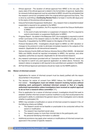 12 NIH Guidelines for Conducting Research in MOH, 2021
ii.	 Ethical approval - The duration of ethical approval from MREC is for one year. The
expiry date of the ethical approval is stated in the formal letter of approval. Application
for renewal of ethical approval must be submitted to MREC should it be anticipated that
the research cannot be completed within the original ethical approval time frame. This
is done by submitting a Continuing Review Form of at least 2 months (60 days) prior
to the expiry of the previous ethical approval.
iii.	 Closure/Termination/Suspension Notification - Any research that is closed/terminated/
suspended is required to be updated to the MREC
a.	 Upon research completion, the PI is required to submit the Closure Notification
to MREC.
b.	 In the event of early termination or suspension of research, the PI is required to
submit a termination or suspension Notification to MREC.
iv.	 Progress Report - As stated in the Malaysian GCP, the investigator is required to submit
written summaries of the research status to the IRB or IEC (MREC) annually, or more
frequently, if requested by the MREC based on the degree of the risk [10].
v.	 Protocol Deviations (PD) - Investigators should report to MREC on ANY deviation or
changes to the protocol in order to eliminate immediate hazards to the subjects of the
research. (Applicable for all interventional research)
vi.	 Serious Adverse Events (SAE) and Serious Adverse Device Effect (SADE) - All detected
SAEs and SADEs should be reported immediately to MREC, the sponsor, and other
regulatory authorities as required. (Applicable for all interventional research)
vii.	 Any research submission provided with an” Exemption from MREC Review” would not
be required to submit any post-approval application as stated above. However, the
research status or progress is still required to be submitted and updated in the NMRR.
viii.	 All Post Ethical Approval submissions should be made via the NMRR platform.
6.8.	 Waiver of informed consent
i.	 Applications for waiver of informed consent must be clearly justified with the reason
documented in the protocol.
ii.	 The decision for waiver of consent from MREC follows the CIOMS guidelines 10
that stated: - ‘Investigators must not initiate research involving humans without
obtaining each participant’s individual informed consent or that of a legally
authorised representative unless investigators have received an explicit approval
to do so from a research ethics committee’ [11].
iii.	 Prior to application for a waiver of informed consent, investigators should first seek to
establish whether informed consent could be modified in a way that would preserve the
participant’s ability to understand the general nature of the investigation and to decide
whether to participate [12].
iv.	 MREC may consider a modification or waiver of informed consent to research if ALL of
the following criteria are fulfilled:
a.	 The research would not be feasible or practicable to be conducted without the
waiver or modification;
b.	 The research has important social value;
c.	 The research poses no more than minimal risks to the participants; and
d.	 No personal identifying information is collected
v.	 Additional provisions may apply when waivers or modifications of informed consent are
approved in the context of specific research.
 
