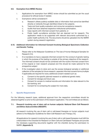 NIH Guidelines for Conducting Research in MOH, 2021 13
6.9.	 Exemption from MREC Review
i.	 Applications for exemption from MREC review should be submitted as per the usual
procedure for ethical review if needed.
ii.	 Exemptions will be considered if:
a.	 Research utilises publicly available data or information that cannot be identified
directly or indirectly through identifiers linked to the subjects;
b.	 Taste and food quality evaluation and consumer acceptance research;
c.	 Audits that have obtained respective institutional authorisation;
d.	 Case reports with informed consent from patients; or
e.	 Public health surveillance activities that are deemed not for research. The
application needs to be supported with relevant documents authorised by a
public health authority [13]. The documents should be uploaded into the NMRR
system during research registration.
6.10.	 Additional information for Informed Consent Involving Biological Specimens Collection
and Genetic Testing
i.	 Please refer to the Malaysian Guidelines on The Use of Human Biological Samples for
Research [14].
ii.	 It is mandatory to have a separate informed consent for the conduct of genetic testing
in which the purpose of the testing is outside of the primary objective of the research.
The informed consent should not be combined with the routine informed consent form
of the original or main research proposal and this should be made optional for the
prospective subject
iii.	 If the investigator plans to store and use the excess biological samples or additional
collection of the samples for future research, separate informed consent forms (multiple
if applicable) are required for every additional consent needed such as:
a.	 Consent to the specific planned research or additional genetic tests;
b.	 Consent for storage and future use;
c.	 Consent for access to medical records and information for data relevant to the
bio-banking; and
d.	 Consent for re-contacting the subject for more data.
7.	 Specific Requirements
For the following research types, additional approval from the respective committees should be
obtained together or prior to the submission of the research application. The committees are as follows:
7.1.	 Research involving use of stem cell on human subjects: National Stem Cell Research
and Ethics Subcommittee (NSCERT)
	 All research involving the use of stem cell or cell-based therapies on human subjects must
adhere to the Malaysian Guidelines for Stem Cell Research and Therapy [15].
	 All applications for research involving the use of stem cell or cell-based therapies must fulfil the
criteria listed in the Checklist for Research on Stem Cell and Cell-Based Therapies and provide
the necessary supporting documents together with the checklist during the submission to
NMRR. (Appendix 5)
 