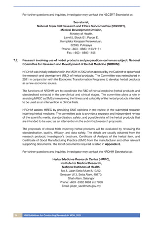 14 NIH Guidelines for Conducting Research in MOH, 2021
For further questions and inquiries, investigator may contact the NSCERT Secretariat at:
Secretariat,
National Stem Cell Research and Ethics Subcommittee (NSCERT),
Medical Development Division,
Ministry of Health,
Level 5, Block E1, Parcel E,
Kompleks Kerajaan Persekutuan,
62590, Putrajaya
Phone: +603 - 8883 1153/1161
Fax: +603 - 8883 1155
7.2.	 Research involving use of herbal products and preparations on human subject: National
Committee for Research and Development of Herbal Medicine (NRDHM)
NRDHM was initially established in the MOH in 2002 after approval by the Cabinet to spearhead
the research and development (R&D) of herbal products. The Committee was restructured in
2011 in conjunction with the Economic Transformation Programs to develop herbal products
as a new economic source.
The functions of NRDHM are to coordinate the R&D of herbal medicine (herbal products and
standardised extracts) in the pre-clinical and clinical stages. The committee plays a role in
assisting MREC as SMEs in reviewing the fitness and suitability of the herbal products intended
to be used as an intervention in clinical trials.
NRDHM assists MREC by providing SME opinions in the review of the submitted research
involving herbal medicine. The committee acts to provide a separate and independent review
of the scientific merits, standardisation, safety, and possible risks of the herbal products that
are intended to be used as an intervention in the submitted research proposals.
The proposals of clinical trials involving herbal products will be evaluated by reviewing the
standardisation, quality, efficacy, and data safety. The details are usually obtained from the
research protocol, investigator’s brochure, Certificate of Analysis of the herbal item, and
Certificate of Good Manufacturing Practice (GMP) from the manufacturer and other relevant
supporting documents. The list of documents required is listed in Appendix 6.
For further questions and inquiries, investigator may contact the NRDHM Secretariat at:
Herbal Medicine Research Centre (HMRC),
Institute for Medical Research,
National Institutes of Health,
No.1, Jalan Setia Murni U13/52,
Seksyen U13, Setia Alam, 40170,
Shah Alam, Selangor
Phone: +603 -3362 8888 ext 7958
Email: jkkph_sec@moh.gov.my
 