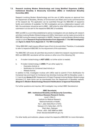 NIH Guidelines for Conducting Research in MOH, 2021 15
7.3.	 Research involving Modern Biotechnology and Living Modified Organisms (LMOs):
Institutional Biosafety & Biosecurity Committee (IBBC) or Institutional Biosafety
Committee (IBC)
Research involving Modern Biotechnology and the use of LMOs requires an approval from
the Department of Biosafety, Ministry of Environment and Water prior to the commencement
of the research [3]. The application can be submitted through the IBBC/IBC of respective
facility and institution (if available). For NIH investigators and any collaborative research with
NIH, the submission should be sent to IBBC - IMR while for other MOH facility and institution,
submission is to be sent to the respective IBBC/IBC (if available).
IBBC and IBC is a committee established to advise investigators who are dealing with research
activities involving Modern Biotechnology and LMOs. Submission can be made concurrently to
IBBC/IBC during the research registration in NMRR. Research involving Modern Biotechnology
needs to submit Research Proposal Declaration Form (Appendix 7 – For NIH investigator)*
and Agree to Abide Form (Appendix 8 – For NIH investigator)*.
*Other IBBC/IBC might require different type of form to be submitted. Therefore, it is advisable
to refer to respective IBBC/IBC for the requirement of the submission.
The IBBC/IBC will review all submitted documents to determine research requirement status.
BSO and IBBC/IBC secretariat will then advise on either one of the following [16]:
a.	 If modern biotechnology is NOT USED, no further action is needed.
b.	 If modern biotechnology is USED, PI can either apply for;
-	 Exemption Activity or
-	 Notification for Contained Used Activity or
-	 Release Activity
In addition to that, investigator involves with LMOs need to submit E Form (Notification for
Contained Use and Import for Contained Use Activities Involving LMO for Biosafety Levels 1,
2, 3 and 4) and Annex 2 (IBC Assessment of Project Proposal Involving Modern Biotechnology
Activities) [17]. Both forms can be downloaded from the Department of Biosafety website.
(Diagram 5: Modern Biotechnology Research Notifications & Approval Flowcharts)
For further questions and inquiries, NIH investigator may contact IBBC Secretariat at:
IBBC Secretariat,
IMR – Institutional Biosafety and Biosecurity Committee,
Infectious Diseases Research Centre,
Level 3, Blok C,
Institute for Medical Research,
National Institutes of Health,
No.1, Jalan Setia Murni U13/52,
Seksyen U13, Setia Alam, 40170,
Shah Alam, Selangor
Phone: +603- 3362 8888 ext 8995
Email: ibbcsecretariat@moh.gov.my
For other facility and institution, please contact the respective IBBC/IBC for more information.
 