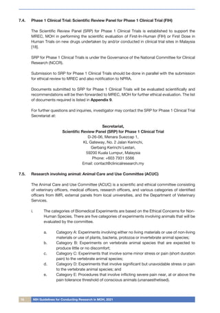 16 NIH Guidelines for Conducting Research in MOH, 2021
7.4.	 Phase 1 Clinical Trial: Scientific Review Panel for Phase 1 Clinical Trial (FIH)
The Scientific Review Panel (SRP) for Phase 1 Clinical Trials is established to support the
MREC, MOH in performing the scientific evaluation of First-In-Human (FIH) or First Dose in
Human Trials on new drugs undertaken by and/or conducted in clinical trial sites in Malaysia
[18].
SRP for Phase 1 Clinical Trials is under the Governance of the National Committee for Clinical
Research (NCCR).
Submission to SRP for Phase 1 Clinical Trials should be done in parallel with the submission
for ethical review to MREC and also notification to NPRA.
Documents submitted to SRP for Phase 1 Clinical Trials will be evaluated scientifically and
recommendations will be then forwarded to MREC, MOH for further ethical evaluation. The list
of documents required is listed in Appendix 9.
For further questions and inquiries, investigator may contact the SRP for Phase 1 Clinical Trial
Secretariat at:
Secretariat,
Scientific Review Panel (SRP) for Phase 1 Clinical Trial
D-26-06, Menara Suezcap 1,
KL Gateway, No. 2 Jalan Kerinchi,
Gerbang Kerinchi Lestari,
59200 Kuala Lumpur, Malaysia
Phone: +603 7931 5566
Email: contact@clinicalresearch.my
7.5.	 Research involving animal: Animal Care and Use Committee (ACUC)
The Animal Care and Use Committee (ACUC) is a scientific and ethical committee consisting
of veterinary officers, medical officers, research officers, and various categories of identified
officers from IMR, external panels from local universities, and the Department of Veterinary
Services.
i.	 The categories of Biomedical Experiments are based on the Ethical Concerns for Non-
Human Species. There are five categories of experiments involving animals that will be
evaluated by the committee.
a.	 Category A: Experiments involving either no living materials or use of non-living
materials or use of plants, bacteria, protozoa or invertebrate animal species;
b.	 Category B: Experiments on vertebrate animal species that are expected to
produce little or no discomfort;
c.	 Category C: Experiments that involve some minor stress or pain (short duration
pain) to the vertebrate animal species;
d.	 Category D: Experiments that involve significant but unavoidable stress or pain
to the vertebrate animal species; and
e.	 Category E: Procedures that involve inflicting severe pain near, at or above the
pain tolerance threshold of conscious animals (unanaesthetised).
 