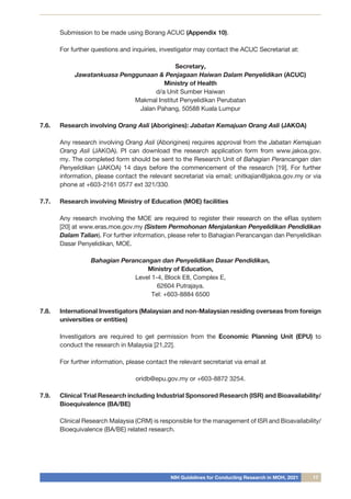 NIH Guidelines for Conducting Research in MOH, 2021 17
Submission to be made using Borang ACUC (Appendix 10).
For further questions and inquiries, investigator may contact the ACUC Secretariat at:
Secretary,
Jawatankuasa Penggunaan & Penjagaan Haiwan Dalam Penyelidikan (ACUC)
Ministry of Health
d/a Unit Sumber Haiwan
Makmal Institut Penyelidikan Perubatan
Jalan Pahang, 50588 Kuala Lumpur
7.6.	 Research involving Orang Asli (Aborigines): Jabatan Kemajuan Orang Asli (JAKOA)
Any research involving Orang Asli (Aborigines) requires approval from the Jabatan Kemajuan
Orang Asli (JAKOA). PI can download the research application form from www.jakoa.gov.
my. The completed form should be sent to the Research Unit of Bahagian Perancangan dan
Penyelidikan (JAKOA) 14 days before the commencement of the research [19]. For further
information, please contact the relevant secretariat via email; unitkajian@jakoa.gov.my or via
phone at +603-2161 0577 ext 321/330.
7.7.	 Research involving Ministry of Education (MOE) facilities
Any research involving the MOE are required to register their research on the eRas system
[20] at www.eras.moe.gov.my (Sistem Permohonan Menjalankan Penyelidikan Pendidikan
Dalam Talian). For further information, please refer to Bahagian Perancangan dan Penyelidikan
Dasar Penyelidikan, MOE.
Bahagian Perancangan dan Penyelidikan Dasar Pendidikan,
Ministry of Education,
Level 1-4, Block E8, Complex E,
62604 Putrajaya.
Tel: +603-8884 6500
7.8.	 International Investigators (Malaysian and non-Malaysian residing overseas from foreign
universities or entities)
Investigators are required to get permission from the Economic Planning Unit (EPU) to
conduct the research in Malaysia [21,22].
For further information, please contact the relevant secretariat via email at
oridb@epu.gov.my or +603-8872 3254.
7.9.	 Clinical Trial Research including Industrial Sponsored Research (ISR) and Bioavailability/
Bioequivalence (BA/BE)
Clinical Research Malaysia (CRM) is responsible for the management of ISR and Bioavailability/
Bioequivalence (BA/BE) related research.
 