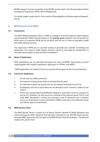 18 NIH Guidelines for Conducting Research in MOH, 2021
BA/BE research must be conducted at the BA/BE centres listed in the Bioequivalence Centre
Compliance Programme, NPRA, MOH, Malaysia [23].
For further details, please refer to The Conduct of Bioavailability and Bioequivalence Research.
[24,25]
8.	 MOH Research Grant (MRG)
8.1.	 Introduction
The MOH Malaysia Research Grant or MRG is a research fund that supports health research
and development (R&D) activities based on the priority areas (research that will benefit the
MOH-return of investment (ROI)) set by the MOH with the aim to improve population health
and health delivery services.
	
The objectives of MRG are to i) provide funding to generate new scientific knowledge and
discoveries, ii) to improve health delivery services, and iii) to encourage the development of
innovative technologies among the MOH investigators.
8.2.	 Mode of Application
MRG applications can be submitted throughout the year via NMRR. Submissions must be
made together with research registration, application to JPPNIH, and MREC.
**MRG applications for research that have received ethical approval will not be entertained.
8.3.	 Criteria for Application
i.	 The PI must be a MOH personnel;
ii.	 The research funding period shall not exceed three (3) years;
iii.	 PI is allowed to apply and submit only two (2) research submissions at a time;
iv.	 Investigators who are on study leave are not allowed to be PI. However, he/she can be
a Sub-I;
v.	 PI who has change department/affiliation/resigns/on study leave must not continue his
role as a PI. However, can still remain as a member of the research group. The PI must
notify MRG Secretariat in writing and nominate a new PI whenever such a situation
occurs. An amendment must be submitted to MREC under such circumstances (as per
post ethical approval submission).
8.4.	 MRG Review Panel
The MRG Review Panel is chaired by the Deputy Director-General of Health (Research and
Technical Support), MOH. Research that has been evaluated by the JPP-NIH Panel and has
received MREC approval will be brought to the MRG Review Panel for evaluation. The decision
made by the panel is final.
 