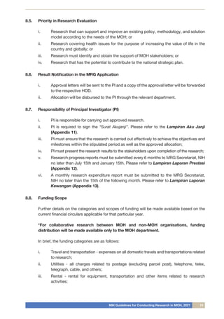 NIH Guidelines for Conducting Research in MOH, 2021 19
8.5.	 Priority in Research Evaluation
i.	 Research that can support and improve an existing policy, methodology, and solution
model according to the needs of the MOH; or
ii.	 Research covering health issues for the purpose of increasing the value of life in the
country and globally; or
iii.	 Research must identify and obtain the support of MOH stakeholders; or
iv.	 Research that has the potential to contribute to the national strategic plan.
8.6.	 Result Notification in the MRG Application
i.	 Approval letters will be sent to the PI and a copy of the approval letter will be forwarded
to the respective HOD.
ii.	 Allocation will be disbursed to the PI through the relevant department.
8.7.	 Responsibility of Principal Investigator (PI)
i.	 PI is responsible for carrying out approved research.
ii.	 PI is required to sign the “Surat Akujanji”. Please refer to the Lampiran Aku Janji
(Appendix 11).
iii.	 PI must ensure that the research is carried out effectively to achieve the objectives and
milestones within the stipulated period as well as the approved allocation;
iv.	 PI must present the research results to the stakeholders upon completion of the research;
v.	 Research progress reports must be submitted every 6 months to MRG Secretariat, NIH
no later than July 15th and January 15th. Please refer to Lampiran Laporan Prestasi
(Appendix 12).
vi.	 A monthly research expenditure report must be submitted to the MRG Secretariat,
NIH no later than the 15th of the following month. Please refer to Lampiran Laporan
Kewangan (Appendix 13).
8.8.	 Funding Scope
Further details on the categories and scopes of funding will be made available based on the
current financial circulars applicable for that particular year.
*For collaborative research between MOH and non-MOH organisations, funding
distribution will be made available only to the MOH department.
In brief, the funding categories are as follows:
i.	 Travel and transportation - expenses on all domestic travels and transportations related
to research;
ii.	 Utilities - all charges related to postage (excluding parcel post), telephone, telex,
telegraph, cable, and others;
iii.	 Rental - rental for equipment, transportation and other items related to research
activities;
 