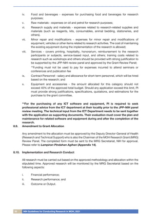 20 NIH Guidelines for Conducting Research in MOH, 2021
iv.	 Food and beverages - expenses for purchasing food and beverages for research
purposes;
v.	 Raw materials - expenses on oil and petrol for research purposes;
vi.	 Research supply and materials - expenses related to research-related supplies and
materials (such as reagents, kits, consumables, animal bedding, stationeries, and
others).
vii.	 Minor repair and modifications - expenses for minor repair and modifications of
equipment, vehicles or other items related to research activities. The cost of maintaining
the existing equipment during the implementation of the research is allowed;
viii.	 Services - covers printing, hospitality, honorarium, reimbursement to the research
participants or subjects, service-based input, and others; training costs related to
research such as workshops and others should be provided with strong justification to
be supported by the JPP-NIH review panel and approved by the Grant Review Panel;
	 **Funding must not be used to pay for expenses incurred to attend seminars or
conferences and publication fee
ix.	 Contract Personnel - salary and allowance for short-term personnel, which will be hired
based on the research; and
x.	 Equipment and accessories - the amount allocated for this category should not
exceed 40% of the approved total budget. Should any application exceed this limit, PI
must provide strong justifications, specifications, quotations, and estimations for the
purchase to the grant committee.
**For the purchasing of any ICT software and equipment, PI is required to seek
professional advice from the ICT department at their locality prior to the JPP-NIH panel
review meeting. The technical input from the ICT Department needs to be sent together
with the application as supporting documents. Their evaluation must cover the plan and
maintenance for related software and equipment during and after the completion of the
research.
8.9.	 Amendment to Grant Allocation
	 Any amendment to the allocation must be approved by the Deputy Director-General of Health
(Research and Technical Support) who is also the Chairman of the MOH Research Grant (MRG)
Review Panel. The completed form must be sent to the MRG Secretariat, NIH for approval.
Please refer to Lampiran Pindahan Agihan (Appendix 14).
8.10.	 Implementation and Research Conduct
		
	 All research must be carried out based on the approved methodology and allocation within the
stipulated time. Approved research will be monitored by the MRG Secretariat based on the
following aspects:
i.	 Financial performance;
ii.	 Research performance; and
iii.	 Outcome or Output.
 
