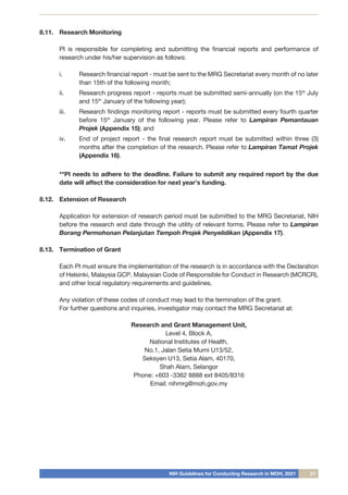 NIH Guidelines for Conducting Research in MOH, 2021 21
8.11.	 Research Monitoring
	
	 PI is responsible for completing and submitting the financial reports and performance of
research under his/her supervision as follows:
i.	 Research financial report - must be sent to the MRG Secretariat every month of no later
than 15th of the following month;
ii.	 Research progress report - reports must be submitted semi-annually (on the 15th
July
and 15th
January of the following year);
iii.	 Research findings monitoring report - reports must be submitted every fourth quarter
before 15th
January of the following year. Please refer to Lampiran Pemantauan
Projek (Appendix 15); and
iv.	 End of project report - the final research report must be submitted within three (3)
months after the completion of the research. Please refer to Lampiran Tamat Projek
(Appendix 16).
	
	 **PI needs to adhere to the deadline. Failure to submit any required report by the due
date will affect the consideration for next year’s funding.
8.12.	 Extension of Research
	 Application for extension of research period must be submitted to the MRG Secretariat, NIH
before the research end date through the utility of relevant forms. Please refer to Lampiran
Borang Permohonan Pelanjutan Tempoh Projek Penyelidikan (Appendix 17).
8.13.	 Termination of Grant
	 Each PI must ensure the implementation of the research is in accordance with the Declaration
of Helsinki, Malaysia GCP, Malaysian Code of Responsible for Conduct in Research (MCRCR),
and other local regulatory requirements and guidelines.
Any violation of these codes of conduct may lead to the termination of the grant.
For further questions and inquiries, investigator may contact the MRG Secretariat at:
Research and Grant Management Unit,
Level 4, Block A,
National Institutes of Health,
No.1, Jalan Setia Murni U13/52,
Seksyen U13, Setia Alam, 40170,
Shah Alam, Selangor
Phone: +603 -3362 8888 ext 8405/8316
Email: nihmrg@moh.gov.my
 