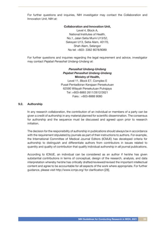 NIH Guidelines for Conducting Research in MOH, 2021 23
	 For further questions and inquiries, NIH investigator may contact the Collaboration and
Innovation Unit, NIH at:
Collaboration and Innovation Unit,
Level 4, Block A,
National Institutes of Health,
No.1, Jalan Setia Murni U13/52,
Seksyen U13, Setia Alam, 40170,
Shah Alam, Selangor
No tel: +603- 3362 8078/8089
For further questions and inquiries regarding the legal requirement and advice, investigator
may contact Pejabat Penasihat Undang-Undang at:
Penasihat Undang-Undang
Pejabat Penasihat Undang-Undang
Ministry of Health,
Level 11, Block E7, Complex E
Pusat Pentadbiran Kerajaan Persekutuan
62590 Wilayah Persekutuan Putrajaya
Tel :+603-8883 2611/2612/2621
Faks : +603-8888 9080
9.2.	 Authorship
	 In any research collaboration, the contribution of an individual or members of a party can be
given a credit of authorship in any material planned for scientific dissemination. The consensus
for authorship and the sequence must be discussed and agreed upon prior to research
initiation.
	 The decision for the responsibility of authorship in publications should always be in accordance
with the requirement stipulated by journals as part of their instructions to authors. For example,
the International Committee of Medical Journal Editors (ICMJE) has developed criteria for
authorship to distinguish and differentiate authors from contributors in issues related to
quantity and quality of contribution that qualify individual authorship in all journal publications.
	 According to ICMJE, an individual can be considered as an author if he/she has given
substantial contributions in terms of conceptual, design of the research, analysis, and data
interpretation whereby he/she has critically drafted/reviewed/revised the important intellectual
content and agree to be accountable for all aspects of the work where appropriate. For further
guidance, please visit http://www.icmje.org/ for clarification [28].
 
