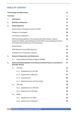 ii NIH Guidelines for Conducting Research in MOH, 2021
TABLE OF CONTENT
Terminology and Abbreviation vii
Foreword x
1.	 Introduction 01
2.	 Definition of Research 01
3.	 Policy Statement 01
General Policy of Research Conduct in MOH 02
Category of Investigator 02
The Conduct of Research 02
Roles and Responsibilities of the Institutional/Facility Director, Head of
Department (HOD), Clinical Research Centre (CRC) Unit and Research Review
Committee (Panel/ Reviewers and Secretariats)
03
Ethical Review 04
MOH Research Grant (MRG) Approval 04
Publication and Presentation Approval 04
4.	 Research Registration and Submission 05
4.1.		 National Medical Research Register (NMRR) 05
5.	 Roles and Responsibilities of the Research Review Panel or Committee in
Scientific Review
07
5.1.		 JPP-NIH 07
5.1.1.	 Establishment of JPP-NIH 07
5.1.2.	 Appointment of Members 07
5.1.3.	 Chairperson(s) 08
5.1.4.	 Meeting Conduct and Proceeding 08
5.2.		 JPP-CRC 08
5.2.1.	 Establishment of JPP-CRC 08
5.2.2.	 Appointment of Members 08
5.3.		 HRRC 09
5.3.1.	 Establishment of HRRC 09
5.3.2.	 Appointment of Members 09
 