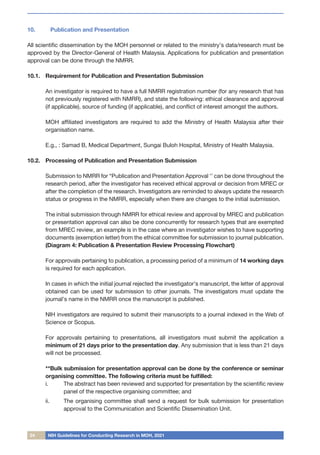 24 NIH Guidelines for Conducting Research in MOH, 2021
10.	 Publication and Presentation
All scientific dissemination by the MOH personnel or related to the ministry’s data/research must be
approved by the Director-General of Health Malaysia. Applications for publication and presentation
approval can be done through the NMRR.
10.1.	 Requirement for Publication and Presentation Submission
	 An investigator is required to have a full NMRR registration number (for any research that has
not previously registered with NMRR), and state the following: ethical clearance and approval
(if applicable), source of funding (if applicable), and conflict of interest amongst the authors.
	 MOH affiliated investigators are required to add the Ministry of Health Malaysia after their
organisation name.
	 E.g., : Samad B, Medical Department, Sungai Buloh Hospital, Ministry of Health Malaysia.
10.2.	 Processing of Publication and Presentation Submission
	
	 Submission to NMRR for “Publication and Presentation Approval ‘’ can be done throughout the
research period, after the investigator has received ethical approval or decision from MREC or
after the completion of the research. Investigators are reminded to always update the research
status or progress in the NMRR, especially when there are changes to the initial submission.
	 The initial submission through NMRR for ethical review and approval by MREC and publication
or presentation approval can also be done concurrently for research types that are exempted
from MREC review, an example is in the case where an investigator wishes to have supporting
documents (exemption letter) from the ethical committee for submission to journal publication.
(Diagram 4: Publication & Presentation Review Processing Flowchart)
	 For approvals pertaining to publication, a processing period of a minimum of 14 working days
is required for each application.
	 In cases in which the initial journal rejected the investigator’s manuscript, the letter of approval
obtained can be used for submission to other journals. The investigators must update the
journal’s name in the NMRR once the manuscript is published.
	 NIH investigators are required to submit their manuscripts to a journal indexed in the Web of
Science or Scopus.
	 For approvals pertaining to presentations, all investigators must submit the application a
minimum of 21 days prior to the presentation day. Any submission that is less than 21 days
will not be processed.
	 **Bulk submission for presentation approval can be done by the conference or seminar
organising committee. The following criteria must be fulfilled:
i.	 The abstract has been reviewed and supported for presentation by the scientific review
panel of the respective organising committee; and
ii.	 The organising committee shall send a request for bulk submission for presentation
approval to the Communication and Scientific Dissemination Unit.
 