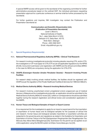 NIH Guidelines for Conducting Research in MOH, 2021 25
A special NMRR access will be given to the secretariat of the organising committee for further
administrative procedures based on the outlined SOP. No individual submission requesting
presentation approval for a particular conference or seminar shall be further processed by the
secretariat.
For further questions and inquiries, NIH investigator may contact the Publication and
Presentation Secretariat at:
Communication and Scientific Dissemination Unit,
(Publication & Presentation Secretariat)
Level 4, Block A,
National Institutes of Health,
No.1, Jalan Setia Murni U13/52,
Seksyen U13, Setia Alam, 40170,
Shah Alam, Selangor
Phone: +603-3362 8431
Email: nihpub@moh.gov.my
11.	 Special Regulatory Requirement(s)
11.1.	 National Pharmaceutical Regulatory Authority (NPRA) – Clinical Trial Research
	 For research involving investigational product(s) including placebo requiring CTIL and/or CTX,
the investigators or CP must apply for CTIL/CTX as per all applicable regulations by the NPRA
[29,30]. Concurrent submission and registration with NMRR and the ethical committee (MREC
in the case for MOH) are compulsory during the application for CTIL/CTX.
11.2.	 CKAPS (Cawangan Kawalan Amalan Perubatan Swasta) – Research Involving Private
Facilities
	 For research site(s) involving private medical facilities, the facilities should be registered with
CKAPS as per the regulation of the Private Healthcare Facilities & Services Act 1998 (Act 586) [31].
11.3.	 Medical Device Authority (MDA) – Research Involving Medical Devices
	 For research involving unauthorised or/and unregistered or/and unapproved use of medical
devices in Malaysia as the investigational product(s), an application should be submitted to the
Medical Device Authority (MDA) for review [32]. Letters or correspondence should be submitted
together during the research registration and ethical review and consideration application in
the NMRR.
11.4.	 Human Tissue and Biological Samples of Import or Export License
	 It is a requirement for the investigators to apply for an import or export permit for the importation
or exportation of human tissue and its biological samples for the purposes of clinical trial
and research. Human tissue and biological samples importation or exportation activities are
subjected to the governing acts and regulations as stated in the Guideline for Importation and
Exportation of Human Tissue or Its Part (Garispanduan Pengimportan Dan Pengeksportan Tisu
Manusia Atau Mana-Mana Bahagiannya) [33]. Submission for the permit can be applied via an
online application using the BLESS system at (https://www.bless.gov.my) [34].
 