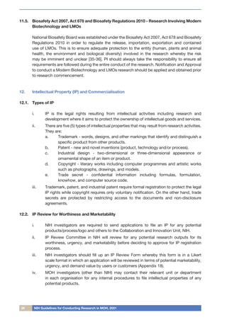 26 NIH Guidelines for Conducting Research in MOH, 2021
11.5.	 Biosafety Act 2007, Act 678 and Biosafety Regulations 2010 - Research Involving Modern
Biotechnology and LMOs
	 National Biosafety Board was established under the Biosafety Act 2007, Act 678 and Biosafety
Regulations 2010 in order to regulate the release, importation, exportation and contained
use of LMOs. This is to ensure adequate protection to the entity (human, plants and animal
health, the environment and biological diversity) involved in the research whereby the risk
may be imminent and unclear [35-36]. PI should always take the responsibility to ensure all
requirements are followed during the entire conduct of the research. Notification and Approval
to conduct a Modern Biotechnology and LMOs research should be applied and obtained prior
to research commencement.
12.	 Intellectual Property (IP) and Commercialisation
12.1.	 Types of IP
i.	 IP is the legal rights resulting from intellectual activities including research and
development where it aims to protect the ownership of intellectual goods and services.
ii.	 There are five (5) types of intellectual properties that may result from research activities.
They are:
a.	 Trademark - words, designs, and other markings that identify and distinguish a
specific product from other products.
b.	 Patent - new and novel inventions (product, technology and/or process).
c.	 Industrial design - two-dimensional or three-dimensional appearance or
ornamental shape of an item or product.
d.	 Copyright - literary works including computer programmes and artistic works
such as photographs, drawings, and models.
e.	 Trade secret - confidential information including formulas, formulation,
knowhow, and computer source code.
iii.	 Trademark, patent, and industrial patent require formal registration to protect the legal
IP rights while copyright requires only voluntary notification. On the other hand, trade
secrets are protected by restricting access to the documents and non-disclosure
agreements.
12.2.	 IP Review for Worthiness and Marketability
i.	 NIH investigators are required to send applications to file an IP for any potential
products/process/logo and others to the Collaboration and Innovation Unit, NIH.
ii.	 IP Review Committee in NIH will review for any potential research outputs for its
worthiness, urgency, and marketability before deciding to approve for IP registration
process.
iii.	 NIH investigators should fill up an IP Review Form whereby this form is in a Likert
scale format in which an application will be reviewed in terms of potential marketability,
urgency, and demand value by users or customers (Appendix 18).
iv.	 MOH investigators (other than NIH) may contact their relevant unit or department
in each organisation for any internal procedures to file intellectual properties of any
potential products.
 