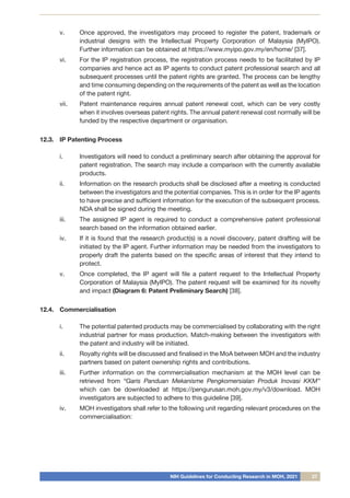 NIH Guidelines for Conducting Research in MOH, 2021 27
v.	 Once approved, the investigators may proceed to register the patent, trademark or
industrial designs with the Intellectual Property Corporation of Malaysia (MyIPO).
Further information can be obtained at https://www.myipo.gov.my/en/home/ [37].
vi.	 For the IP registration process, the registration process needs to be facilitated by IP
companies and hence act as IP agents to conduct patent professional search and all
subsequent processes until the patent rights are granted. The process can be lengthy
and time consuming depending on the requirements of the patent as well as the location
of the patent right.
vii.	 Patent maintenance requires annual patent renewal cost, which can be very costly
when it involves overseas patent rights. The annual patent renewal cost normally will be
funded by the respective department or organisation.
12.3.	 IP Patenting Process
i.	 Investigators will need to conduct a preliminary search after obtaining the approval for
patent registration. The search may include a comparison with the currently available
products.
ii.	 Information on the research products shall be disclosed after a meeting is conducted
between the investigators and the potential companies. This is in order for the IP agents
to have precise and sufficient information for the execution of the subsequent process.
NDA shall be signed during the meeting.
iii.	 The assigned IP agent is required to conduct a comprehensive patent professional
search based on the information obtained earlier.
iv.	 If it is found that the research product(s) is a novel discovery, patent drafting will be
initiated by the IP agent. Further information may be needed from the investigators to
properly draft the patents based on the specific areas of interest that they intend to
protect.
v.	 Once completed, the IP agent will file a patent request to the Intellectual Property
Corporation of Malaysia (MyIPO). The patent request will be examined for its novelty
and impact (Diagram 6: Patent Preliminary Search) [38].
12.4.	 Commercialisation
i.	 The potential patented products may be commercialised by collaborating with the right
industrial partner for mass production. Match-making between the investigators with
the patent and industry will be initiated.
ii.	 Royalty rights will be discussed and finalised in the MoA between MOH and the industry
partners based on patent ownership rights and contributions.
iii.	 Further information on the commercialisation mechanism at the MOH level can be
retrieved from “Garis Panduan Mekanisme Pengkomersialan Produk Inovasi KKM”
which can be downloaded at https://pengurusan.moh.gov.my/v3/download. MOH
investigators are subjected to adhere to this guideline [39].
iv.	 MOH investigators shall refer to the following unit regarding relevant procedures on the
commercialisation:
 