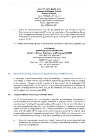 28 NIH Guidelines for Conducting Research in MOH, 2021
Innovation and Quality Unit,
Management Service Division,
Ministry of Health,
Level 7, Block E7, Complex E
Pusat Pentadbiran Kerajaan Persekutuan
62590 Wilayah Persekutuan Putrajaya.
Phone: +603-8883 2864
Fax: +603-8889 4971
v.	 Grants for commercialisation can also be applied from the Ministry of Science,
Technology and Innovation (MOSTI) under the Industrial and Commercialization Funds
[40]. For support and reference, the Fund Division from Technology Development Sector
of MOSTI had published few guidelines to guide investigators on grant application
process [41-42].
For further questions and inquiries, investigator may contact the Fund Division Secretariat, at:
Fund Division
Technology Development Sector
Ministry of Science Technology and Innovation (MOSTI)
Level 4, Block C4, Complex C
Federal Government Administrative Centre
62662 Putrajaya, Malaysia
Direct line: + 603 - 8885 8315 / 8320 / 8618 / 8556
Main Line: +603- 8885 8000
Fax: +603-88884050
13.	 Research Monitoring, Feedback and Complaints (Research Misconduct)
	
	 In the interest of ensuring the safety, quality and the integrity of research and its data, PI is
accountable to comply with the requirements as stated in the guidelines during the conduct
of the research. Therefore, in order to ensure it is done in such manner especially in IIR,
institutional/facility director, HODs and CRC Unit (if available) is responsible to monitor the
research conducted at their respective sites. On the other hand, monitoring of ISR usually will
get the support from sponsor and/or CRO.
13.1.	 Independent Data Monitoring Committee (IDMC)
	
	 For IIR involving clinical trial, it is advisable to establish an independent data-monitoring
committee (IDMC) to evaluate the progress of the trial at particular interval (if necessary) in
order to ensure the safety of the subjects and scientific integrity of the trial is maintained during
the interim between trial initiation and trial completion. IDMC which comprises of independent
experts’ functions to analyse interim data of particular research to assure the ethical aspects,
safety and vulnerability of the study is not compromised, thus ensuring the subjects rights
is adequately protected throughout their participation [43-44]. IDMC may recommend to the
site(s) whether to continue, modify, or stop a trial, depending on the evaluation especially*:
a.	 When the study endpoint is such (e.g., mortality outcome) that it might be ethically vital
to terminate the trial early if the primary question(s) is/are definitely answered or when
there is a finding of futility.
 