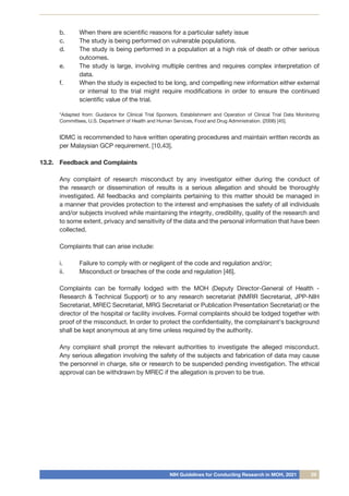NIH Guidelines for Conducting Research in MOH, 2021 29
b.	 When there are scientific reasons for a particular safety issue
c.	 The study is being performed on vulnerable populations.
d.	 The study is being performed in a population at a high risk of death or other serious
outcomes.
e.	 The study is large, involving multiple centres and requires complex interpretation of
data.
f.	 When the study is expected to be long, and compelling new information either external
or internal to the trial might require modifications in order to ensure the continued
scientific value of the trial.
	 *Adapted from: Guidance for Clinical Trial Sponsors, Establishment and Operation of Clinical Trial Data Monitoring
Committees, U.S. Department of Health and Human Services, Food and Drug Administration. (2006) [45].
	 IDMC is recommended to have written operating procedures and maintain written records as
per Malaysian GCP requirement. [10,43].
13.2.	 Feedback and Complaints
	
	 Any complaint of research misconduct by any investigator either during the conduct of
the research or dissemination of results is a serious allegation and should be thoroughly
investigated. All feedbacks and complaints pertaining to this matter should be managed in
a manner that provides protection to the interest and emphasises the safety of all individuals
and/or subjects involved while maintaining the integrity, credibility, quality of the research and
to some extent, privacy and sensitivity of the data and the personal information that have been
collected.
	 Complaints that can arise include:
i.	 Failure to comply with or negligent of the code and regulation and/or;
ii.	 Misconduct or breaches of the code and regulation [46].
	 Complaints can be formally lodged with the MOH (Deputy Director-General of Health -
Research & Technical Support) or to any research secretariat (NMRR Secretariat, JPP-NIH
Secretariat, MREC Secretariat, MRG Secretariat or Publication Presentation Secretariat) or the
director of the hospital or facility involves. Formal complaints should be lodged together with
proof of the misconduct. In order to protect the confidentiality, the complainant's background
shall be kept anonymous at any time unless required by the authority.
	 Any complaint shall prompt the relevant authorities to investigate the alleged misconduct.
Any serious allegation involving the safety of the subjects and fabrication of data may cause
the personnel in charge, site or research to be suspended pending investigation. The ethical
approval can be withdrawn by MREC if the allegation is proven to be true.
 
