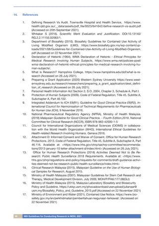 30 NIH Guidelines for Conducting Research in MOH, 2021
14.	 References
1.	 Defining Research Vs Audit. Townsville Hospital and Health Service, https://www.
health.qld.gov.au/__data/assets/pdf_file/0023/641642/define-research-vs-audit.pdf
(Accessed on 20th September 2021).
2.	 Whitaker S (2016). Scientific Merit Evaluation and Justification. DOI:10.13140/
RG.2.2.11155.02083/1.
3.	 Department of Biosafety (2010). Biosafety Guidelines for Contained Use Activity of
Living Modified Organism (LMO). https://www.biosafety.gov.my/wp-content/up-
loads/2021/08/Guidelines-for-Contained-Use-Activity-of-Living-Modified-Organism.
pdf (Accessed on 22 November 2021)
4.	 Declaration of Helsinki (1964), WMA Declaration of Helsinki - Ethical Principles for
Medical Research Involving Human Subjects, https://www.wma.net/policies-post/
wma-declaration-of-helsinki-ethical-principles-for-medical-research-involving-hu-
man-subjects/.
5.	 What is Research? Hampshire College, https://www.hampshire.edu/dof/what-is-re-
search (Accessed on 26 July 2021).
6.	 Preparing a Grant Application (2020) Western Sydney University https://www.west-
ernsydney.edu.au/research/researchers/preparing_a_grant_application/dest_defini-
tion_of_research (Accessed on 26 July 2021).
7.	 Personal Health Information Act Section 2, S.O. 2004, Chapter 3, Schedule A, Part I.
8.	 Protection of Human Subjects (2009). Code of Federal Regulation, Title 45, Subtitle A,
Subchapter A, Part 46.102.
9.	 Integrated Addendum to ICH E6(R1): Guideline for Good Clinical Practice E6(R2), In-
ternational Council for Harmonisation of Technical Requirements for Pharmaceuticals
for Human Use (ICH), 9 November 2016.
10.	 National Pharmaceutical Regulatory Agency (NPRA), Ministry of Health Malaysia.
(2018) Malaysian Guideline for Good Clinical Practice. - Fourth Edition,2018, National
Committee for Clinical Research (NCCR), ISBN 978-983-42000-1-5
11.	 Council for International Organizations of Medical Sciences (CIOMS) in collabora-
tion with the World Health Organization (WHO). International Ethical Guidelines for
Health-related Research Involving Humans. Geneva 2016.
12.	 Attachment D: Informed Consent and Waiver of Consent. Office for Human Research
Protections. 2013. Code of Federal Regulation, Title 45, Subtitle A, Subchapter A, Part
46.116. Available at: <https://www.hhs.gov/ohrp/sachrp-committee/recommenda-
tions/2013-january-10-letter-attachment-d/index.html> (Accessed on 26 July 2021).
13.	 Office for Human Research Protections (2018) Activities Deemed Not to Be Re-
search: Public Health Surveillance 2018 Requirements. Available at: <https://www.
hhs.gov/ohrp/regulations-and-policy/requests-for-comments/draft-guidance-activi-
ties-deemed-not-be-research-public-health-surveillance/index.html>
14.	 Clinical Research Malaysia (2015). Malaysian Guideline on the Use of Human Biologi-
cal Samples for Research, August 2015.
15.	 Ministry of Health Malaysia (2007). Malaysian Guidelines for Stem Cell Research and
Therapy, Medical Development Division, July 2009, MOH/P/PAK/177.08(GU)
16.	 Ministry of Health Malaysia (2015). Malaysia Laboratory Biosafety and Biosecurity
Policy and Guideline. https://ukkp.usm.my/phocadownload/userupload/julianaar@
usm.my/Biosafety_Policy_and_Guideline_2015.pdf (Accessed on 22 November 2021)
17.	 Ministry of Environment and Water (2021). Contained Use Notice. https://www.bio-
safety.gov.my/en/perkhidmatan/pemberitahuan-kegunaan-terkawal/. (Accessed on
22 November 2021)
 