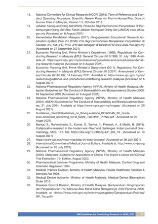NIH Guidelines for Conducting Research in MOH, 2021 31
18.	 National Committee for Clinical Research (NCCR) (2018). Term of Reference and Stan-
dard Operating Procedure, Scientific Review Panel for First-in-Human/First Dose in
Human Trials in Malaysia, Version 1.5, October 2018.
19.	 Jabatan Kemajuan Orang Asli (2020). Prosedur Bagi Permohonan Penyelidikan Di Per-
kampungan Orang Asli Atau Fasiliti Jabatan Kemajuan Orang Asli (JAKOA) www.jakoa.
gov.my (Accessed on 6 August 2021)
20.	 Kementerian Pendidikan Malaysia (2017), Pengoperasian Educational Research Ap-
plication System Versi 2.0 (ERAS 2.0) Bagi Permohonan Menjalankan Penyelidikan di
Sekolah, KV, KM, IPG, PPD, JPN dan Bahagian di bawah KPM www.eras.moe.gov.my
(Accessed on 27 September 2021)
21.	 Economic Planning Unit, Prime Minister’s Department (1999), Regulations for Con-
ducting Research in Malaysia (EPU): General Circular Bil 3/1999, 31 July 1999. Avail-
able at: https://www.epu.gov.my/en/resources/guidelines-and-procedures/undertak-
ing-research-malaysia (Accessed on 6 August 2021).
22.	 Economic Planning Unit, Prime Minister’s Department (2011), Regulations For Con-
ducting Research in Malaysia (EPU) General Circular Bil 2/2011: Amendment of Gen-
eral Circular Bil 3/1999, 14 February 2011. Available at: https://www.epu.gov.my/en/
resources/guidelines-and-procedures/undertaking-research-malaysia (Accessed on 6
August 2021).
23.	 National Pharmaceutical Regulatory Agency (NPRA), Ministry of Health Malaysia. Ma-
laysian Guidelines for The Conduct of Bioavailability and Bioequivalence Studies 2000:
04 September 2000 (Accessed on 6 August 2021).
24.	 National Pharmaceutical Regulatory Agency (NPRA), Ministry of Health Malaysia
(2004). ASEAN Guidelines for The Conduct of Bioavailability and Bioequivalence Stud-
ies, 21 July 2004. Available at https://www.npra.gov.my/images/ .(Accessed on 20
August 2021).
25.	 Guidelines_Central/Guidelines_on_Bioequivalence_BE/ASEAN_BE_Guide-
lines-amended_according_to1st_BABE_TWG15th_PPWG.pdf`. Accessed on 25
Augst 2021)
26.	 Bansal, S., Mahendiratta, S., Kumar, S., Sarma, P., Prakash, A., & Medhi, B. (2019).
Collaborative research in the modern era: Need and challenges. Indian journal of phar-
macology, 51(3), 137–139. https://doi.org/10.4103/ijp.IJP_394_19 . (Accessed on 13
August 2021)
27.	 https://www.uaf.edu/mou-moa/step-by-step-process/ (Accessed on 26 July 2021)
28.	 International Committee of Medical Journal Editors. Available at: http://www.icmje.org
(Accessed on 26 July 2021).
29.	 National Pharmaceutical Regulatory Agency (NPRA), Ministry of Health Malaysia
(2020). Malaysian Guideline for Application of Clinical Trial Import Licence and Clinical
Trial Exemption, 7th Edition, August 2020.
30.	 Pharmaceutical Services Programme, Ministry of Health Malaysia. Control Drug and
Cosmetic Regulation 1984.
31.	 Medical Practice Division, Ministry of Health Malaysia. Private Healthcare Facilities &
Services Act 1998.
32.	 Medical Device Authority, Ministry of Health Malaysia. Medical Device (Exemption)
Order 2016.
33.	 Diseases Control Division, Ministry of Health Malaysia. Garispanduan Pengimportan
dan Pengeksportan Tisu Manusia Atau Mana-Mana Bahagiannya, Edisi Pertama, 2006.
Available at <https://www.moh.gov.my/moh/images/gallery/Garispanduan/PubHea/
GP_Tisu.pdf>
 