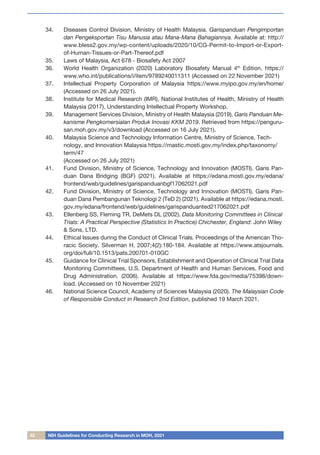 32 NIH Guidelines for Conducting Research in MOH, 2021
34.	 Diseases Control Division, Ministry of Health Malaysia. Garispanduan Pengimportan
dan Pengeksportan Tisu Manusia atau Mana-Mana Bahagiannya. Available at: http://
www.bless2.gov.my/wp-content/uploads/2020/10/CG-Permit-to-Import-or-Export-
of-Human-Tissues-or-Part-Thereof.pdf
35.	 Laws of Malaysia, Act 678 - Biosafety Act 2007
36.	 World Health Organization (2020) Laboratory Biosafety Manual 4th
Edition. https://
www.who.int/publications/i/item/9789240011311 (Accessed on 22 November 2021)
37.	 Intellectual Property Corporation of Malaysia https://www.myipo.gov.my/en/home/
(Accessed on 26 July 2021).
38.	 Institute for Medical Research (IMR), National Institutes of Health, Ministry of Health
Malaysia (2017), Understanding Intellectual Property Workshop.
39.	 Management Services Division, Ministry of Health Malaysia (2019). Garis Panduan Me-
kanisme Pengkomersialan Produk Inovasi KKM 2019. Retrieved from https://penguru-
san.moh.gov.my/v3/download (Accessed on 16 July 2021).
40.	 Malaysia Science and Technology Information Centre, Ministry of Science, Tech-
nology, and Innovation Malaysia https://mastic.mosti.gov.my/index.php/taxonomy/
term/47
(Accessed on 26 July 2021)
41.	 Fund Division, Ministry of Science, Technology and Innovation (MOSTI). Garis Pan-
duan Dana Bridging (BGF) (2021). Available at https://edana.mosti.gov.my/edana/
frontend/web/guidelines/garispanduanbgf17062021.pdf
42.	 Fund Division, Ministry of Science, Technology and Innovation (MOSTI). Garis Pan-
duan Dana Pembangunan Teknologi 2 (TeD 2) (2021). Available at https://edana.mosti.
gov.my/edana/frontend/web/guidelines/garispanduanted217062021.pdf
43.	 Ellenberg SS, Fleming TR, DeMets DL (2002). Data Monitoring Committees in Clinical
Trials: A Practical Perspective (Statistics In Practice) Chichester, England: John Wiley
& Sons, LTD.
44.	 Ethical Issues during the Conduct of Clinical Trials. Proceedings of the American Tho-
racic Society. Silverman H. 2007;4(2):180-184. Available at https://www.atsjournals.
org/doi/full/10.1513/pats.200701-010GC
45.	 Guidance for Clinical Trial Sponsors, Establishment and Operation of Clinical Trial Data
Monitoring Committees, U.S. Department of Health and Human Services, Food and
Drug Administration. (2006). Available at https://www.fda.gov/media/75398/down-
load. (Accessed on 10 November 2021)
46.	 National Science Council, Academy of Sciences Malaysia (2020). The Malaysian Code
of Responsible Conduct in Research 2nd Edition, published 19 March 2021.
 