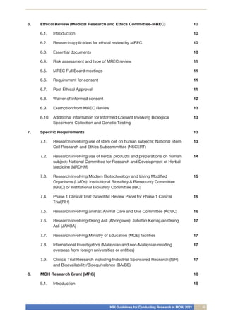 NIH Guidelines for Conducting Research in MOH, 2021 iii
6.	 Ethical Review (Medical Research and Ethics Committee-MREC) 10
6.1.	
	 Introduction 10
6.2.		 Research application for ethical review by MREC 10
6.3.		 Essential documents 10
6.4.		 Risk assessment and type of MREC review 11
6.5.		 MREC Full Board meetings 11
6.6.		 Requirement for consent 11
6.7.		 Post Ethical Approval 11
6.8.		 Waiver of informed consent 12
6.9.	
	 Exemption from MREC Review 13
6.10.		
Additional information for Informed Consent Involving Biological
Specimens Collection and Genetic Testing
13
7.	 Specific Requirements 13
7.1.		 Research involving use of stem cell on human subjects: National Stem
Cell Research and Ethics Subcommittee (NSCERT)
13
7.2.		 Research involving use of herbal products and preparations on human
subject: National Committee for Research and Development of Herbal
Medicine (NRDHM)
14
7.3.		 Research involving Modern Biotechnology and Living Modified
Organisms (LMOs): Institutional Biosafety & Biosecurity Committee
(IBBC) or Institutional Biosafety Committee (IBC)
15
7.4.		 Phase 1 Clinical Trial: Scientific Review Panel for Phase 1 Clinical
Trial(FIH)
16
7.5.		 Research involving animal: Animal Care and Use Committee (ACUC) 16
7.6.		 Research involving Orang Asli (Aborigines): Jabatan Kemajuan Orang
Asli (JAKOA)
17
7.7.		 Research involving Ministry of Education (MOE) facilities 17
7.8.		 International Investigators (Malaysian and non-Malaysian residing
overseas from foreign universities or entities)
17
7.9.		 Clinical Trial Research including Industrial Sponsored Research (ISR)
and Bioavailability/Bioequivalence (BA/BE)
17
8.	 MOH Research Grant (MRG) 18
8.1.		 Introduction 18
 