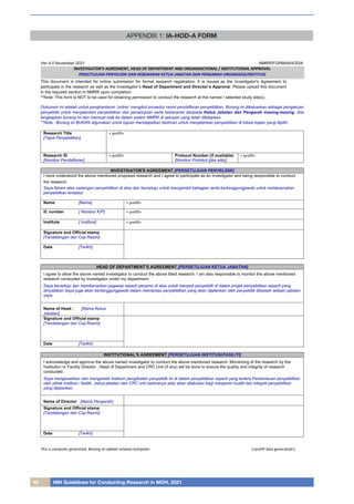 40 NIH Guidelines for Conducting Research in MOH, 2021
APPENDIX 1: IA-HOD-A FORM
Ver 4.0 November 2021 NMRR/FORM/IAHODIA
This document is intended for online submission for formal research registration. It is issued as the Investigator's Agreement to
participate in the research as well as the investigator’s Head of Department and Director’s Approval. Please upload this document
in the required section in NMRR upon completion.
**Note: This form is NOT to be used for obtaining permission to conduct the research at the named / selected study site(s).
Dokumen ini adalah untuk penghantaran ‘online’ mengikut prosedur rasmi pendaftaran penyelidikan. Borang ini dikeluarkan sebagai pengakuan
penyelidik untuk menjalankan penyelidikan dan persetujuan serta kebenaran daripada Ketua Jabatan dan Pengarah masing-masing. Sila
lengkapkan borang ini dan memuat naik ke dalam sistem NMRR di seksyen yang telah ditetapkan.
**Nota : Borang ini BUKAN digunakan untuk tujuan mendapatkan keizinan untuk menjalankan penyelidikan di lokasi kajian yang dipilih.
Research Title
[Tajuk Penyelidikan]
< prefill>
Research ID
[Nombor Pendaftaran]
< prefill> Protocol Number (if available)
[Nombor Protokol (jika ada)]
< prefill>
INVESTIGATOR'S AGREEMENT [PERSETUJUAN PENYELIDIK]
I have understood the above mentioned proposed research and I agree to participate as an investigator and being responsible to conduct
the research.
Saya faham atas cadangan penyelidikan di atas dan bersetuju untuk mengambil bahagian serta bertanggungjawab untuk melaksanakan
penyelidikan tersebut.
Name [Nama] < prefill>
IC number [ Nombor K/P] < prefill>
Institute [ Institusi] < prefill>
Signature and Official stamp
[Tandatangan dan Cop Rasmi]
Date [Tarikh]
HEAD OF DEPARTMENT’S AGREEMENT [PERSETUJUAN KETUA JABATAN]
I agree to allow the above named investigator to conduct the above titled research. I am also responsible to monitor the above mentioned
research conducted by investigator under my department.
Saya bersetuju dan membenarkan pegawai seperti penama di atas untuk menjadi penyelidik di dalam projek penyelidikan seperti yang
dinyatakan.Saya juga akan bertanggungjawab dalam memantau penyelidikan yang akan dijalankan oleh penyelidik dibawah seliaan jabatan
saya.
Name of Head : [Nama Ketua
Jabatan]
Signature and Official stamp
[Tandatangan dan Cop Rasmi]
Date [Tarikh]
INSTITUTIONAL’S AGREEMENT [PERSETUJUAN INSTITUSI/FASILITI]
I acknowledge and approve the above named investigator to conduct the above mentioned research. Monitoring of the research by the
Institution or Facility Director , Head of Department and CRC Unit (if any) will be done to ensure the quality and integrity of research
conducted.
Saya mengesahkan dan mengambil maklum penglibatan penyelidik ini di dalam penyelidikan seperti yang tertera.Pemantauan penyelidikan
oleh pihak institusi / fasiliti ,ketua jabatan dan CRC unit (sekiranya ada) akan dilakukan bagi menjamin kualiti dan integriti penyelidikan
yang dijalankan.
Name of Director [Nama Pengarah]
Signature and Official stamp
[Tandatangan dan Cop Rasmi]
Date [Tarikh]
This is computer generated. Borang ini adalah cetakan komputer. [<prefill date generated>]
INVESTIGATOR'S AGREEMENT, HEAD OF DEPARTMENT AND ORGANISATIONAL / INSTITUTIONAL APPROVAL
PERSETUJUAN PENYELIDIK DAN KEBENARAN KETUA JABATAN DAN PENGARAH ORGANISASI/INSTITUSI
 