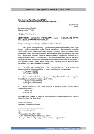NIH Guidelines for Conducting Research in MOH, 2021 41
APPENDIX 2: SITE APPROVAL FORM (REVISION 2/2021)
Site Approval Form (Revision 2/2021)
*sila pilih atau masukkan maklumat berkaitan dalam ruangan yang tertera [ ]
Rujukan kami:
Tarikh:
Pengarah [Institusi /Fasiliti]
[Alamat institusi / Fasiliti]
YBhg Dato’ /Dr. /Tuan /Puan,
PERMOHONAN KEBENARAN PENGGUNAAN [nama institusi/fasiliti] UNTUK
MENJALANKAN AKTIVITI PENYELIDIKAN
Dengan hormatnya saya merujuk kepada perkara tersebut di atas.
2. Saya “[nama penuh pemohon]” , “[jawatan dalam pasukan penyelidikan]” untuk kajian
bertajuk, “[nombor pendaftaran NMRR - Tajuk Penyelidikan]” ingin memohon kebenaran
untuk menggunakan institusi/fasiliti YBhg Dato’/Dr./Tuan/Puan dalam menjalankan aktiviti
penyelidikan seperti maklumat yang tertera. Penyelidikan ini telah pun mendapat “[kelulusan
etika / pengecualian semakan]” daripada Jawatankuasa Etika Penyelidikan Perubatan JEPP
(Medical Research Ethics Committee MREC), Kementerian Kesihatan Malaysia. Bersama-
sama ini disertakan lampiran [surat kelulusan/pengecualian semakan] MREC (Lampiran 1)
serta lampiran salinan protokol kajian (protocol) dan makluman ringkas berkaitan aktiviti
penyelidikan yang akan dijalankan (Lampiran 2).
3. Penyelidik dari institusi/fasiliti YBhg Dato’/Dr./Tuan/Puan yang terlibat dan
bertanggungjawab dalam penyelidikan ini adalah seperti berikut: (jika berkenaan)
i. [Nama penyelidik #1]
ii. [Nama penyelidik #2]
4. Bahagian/Jabatan/Unit dibawah pengurusan YBhg Dato’ /Dr. /Tuan /Puan yang akan
terlibat dalam penyelidikan ini adalah seperti berikut:
i. [Bahagian/Jabatan/Unit #1]
ii. [Bahagian/Jabatan/Unit #2]
5. Aktiviti penyelidikan yang akan dijalankan di Bahagian/Jabatan/Unit yang terlibat
adalah seperti berikut:
i. [Aktiviti #1]
ii. [Aktiviti #2]
Diharapkan agar perkara ini mendapat pertimbangan dan seterusnya kebenaran daripada
pihak YBhg Dato’ /Dr. /Tuan /Puan.
Sekian, terima kasih.
Saya yang menjalankan amanah,
…………………………………………….
(Nama Ketua Penyelidik )
s.k.
<Ketua Jabatan Ketua Penyelidik>
< Ketua Jabatan tapak penyelidikan yang terlibat >
<Nama penyelidik (investigators) yang terlibat di lokasi yang berkaitan>
 