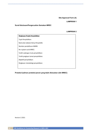 42 NIH Guidelines for Conducting Research in MOH, 2021
Revision 2 /2021
Site Approval Form (A)
LAMPIRAN 1
Surat Kelulusan/Pengecualian Semakan MREC
LAMPIRAN 2
Protokol (salinan protokol penuh yang telah diluluskan oleh MREC)
Ringkasan Projek Penyelidikan
Tajuk Penyelidikan:
Nama dan Jabatan Ketua Penyelidik:
Nombor pendaftaran NMRR:
No rujukan surat MREC:
Tarikh cadangan mula penyelidikan:
Tarikh jangkaan tamat penyelidikan:
Objektif penyelidikan:
Ringkasan metodologi penyelidikan:
 