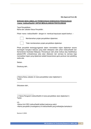 NIH Guidelines for Conducting Research in MOH, 2021 43
Revision 2 /2021
Site Approval Form (B)
BORANG MAKLUMBALAS PERMOHONAN KEBENARAN PENGGUNAAN
<nama institusi/fasiliti> UNTUK MENJALANKAN PENYELIDIKAN
Tajuk Penyelidikan :
Nama dan Jabatan Ketua Penyelidik :
Pihak <nama institusi/fasiliti> dengan ini membuat keputusan seperti berikut : -
Membenarkan projek penyelidikan dijalankan.
Tidak membenarkan projek penyelidikan dijalankan
Pihak penyelidik bertanggungjawab dalam memastikan kajian dijalankan secara
berintegriti mengikut tatacara yang telah ditetapkan oleh pihak institusi/fasiliti dan
Kementerian Kesihatan Malaysia. Pemantauan oleh pihak institusi atau fasiliti/ketua
jabatan/CRC unit(sekiranya ada) akan dilakukan dari semasa ke semasa bagi
memastikan kajian yang dijalankan adalah berpandukan garis panduan dan pekeliling
sedia ada.
Sekian.
Disokong oleh ,
…………………………………
(<Nama Ketua Jabatan di mana penyelidikan akan dijalankan>)
Tarikh:
Diluluskan oleh ,
......................................
(< Nama Pengarah institusi/fasiliti di mana penyelidikan akan dijalankan>)
Tarikh:
s.k.
<Ketua Unit CRC institusi/fasiliti terlibat (sekiranya ada)>
<Nama penyelidik (investigators) di institusi/fasiliti yang terlibat(jika berkaitan)>
 