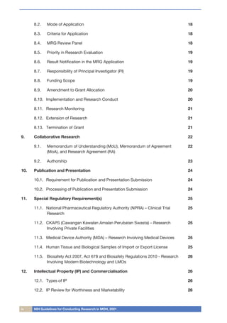 iv NIH Guidelines for Conducting Research in MOH, 2021
8.2.	
	 Mode of Application 18
8.3.		 Criteria for Application 18
8.4.		 MRG Review Panel 18
8.5.		 Priority in Research Evaluation 19
8.6.		 Result Notification in the MRG Application 19
8.7.		 Responsibility of Principal Investigator (PI) 19
8.8.		 Funding Scope 19
8.9.		 Amendment to Grant Allocation 20
8.10.	 Implementation and Research Conduct 20
8.11.	 Research Monitoring 21
8.12.	 Extension of Research 21
8.13.	 Termination of Grant 21
9.	 Collaborative Research 22
9.1.		 Memorandum of Understanding (MoU), Memorandum of Agreement
(MoA), and Research Agreement (RA)
22
9.2.		 Authorship 23
10.	 Publication and Presentation 24
10.1.	 Requirement for Publication and Presentation Submission 24
10.2.	 Processing of Publication and Presentation Submission 24
11.	 Special Regulatory Requirement(s) 25
11.1.	 National Pharmaceutical Regulatory Authority (NPRA) – Clinical Trial
Research
25
11.2.	 CKAPS (Cawangan Kawalan Amalan Perubatan Swasta) – Research
Involving Private Facilities
25
11.3.	 Medical Device Authority (MDA) – Research Involving Medical Devices 25
11.4.	 Human Tissue and Biological Samples of Import or Export License 25
11.5.		
Biosafety Act 2007, Act 678 and Biosafety Regulations 2010 - Research
Involving Modern Biotechnology and LMOs
26
12.	 Intellectual Property (IP) and Commercialisation 26
12.1.	 Types of IP 26
12.2.	 IP Review for Worthiness and Marketability 26
 