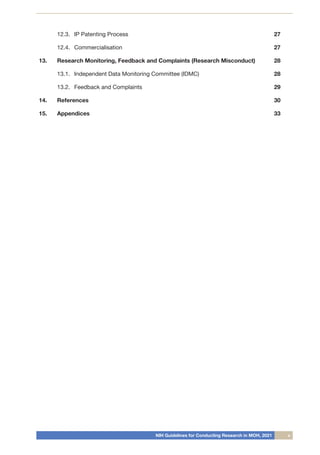 NIH Guidelines for Conducting Research in MOH, 2021 v
12.3.	 IP Patenting Process 27
12.4.	 Commercialisation 27
13.	 Research Monitoring, Feedback and Complaints (Research Misconduct) 28
13.1.	 Independent Data Monitoring Committee (IDMC) 28
13.2.	 Feedback and Complaints 29
14.	 References 30
15.	 Appendices 33
 