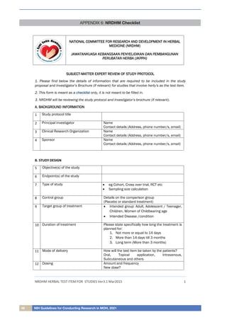 58 NIH Guidelines for Conducting Research in MOH, 2021
APPENDIX 6: NRDHM Checklist
NRDHM HERBAL TEST ITEM FOR STUDIES Ver3.1 Mar2015 1
S
SU
UB
BJ
JE
EC
CT
T-
-M
MA
AT
TT
TE
ER
R E
EX
XP
PE
ER
RT
T R
RE
EV
VI
IE
EW
W O
OF
F S
ST
TU
UD
DY
Y P
PR
RO
OT
TO
OC
CO
OL
L
1. Please find below the details of information that are required to be included in the study
proposal and Investigator’s Brochure (if relevant) for studies that involve herb/s as the test item.
2. This form is meant as a c
ch
he
ec
ck
kl
li
is
st
t only, it is not meant to be filled in.
3. NRDHM will be reviewing the study protocol and Investigator’s brochure (if relevant).
A
A.
. B
BA
AC
CK
KG
GR
RO
OU
UN
ND
D I
IN
NF
FO
OR
RM
MA
AT
TI
IO
ON
N
1 Study protocol title
2 Principal investigator Name
Contact details (Address, phone number/s, email)
3 Clinical Research Organization Name
Contact details (Address, phone number/s, email)
4 Sponsor Name
Contact details (Address, phone number/s, email)
B. STUDY DESIGN
5 Objective(s) of the study
6 Endpoint(s) of the study
7 Type of study  eg Cohort, Cross over trial, RCT etc
 Sampling size calculation
8 Control group Details on the comparison group
(Placebo or standard treatment)
9 Target group of treatment  Intended group: Adult, Adolescent / Teenager,
Children, Women of Childbearing age
 Intended Disease /condition
10 Duration of treatment Please state specifically how long the treatment is
planned for:
1. Not more or equal to 14 days
2. More than 14 days till 3 months
3. Long term (More than 3 months)
11 Mode of delivery How will the test item be taken by the patients?
Oral, Topical application, Intravenous,
Subcutaneous and others
12 Dosing Amount and frequency
New dose?
N
NA
AT
TI
IO
ON
NA
AL
L C
CO
OM
MM
MI
IT
TT
TE
EE
E F
FO
OR
R R
RE
ES
SE
EA
AR
RC
CH
H A
AN
ND
D D
DE
EV
VE
EL
LO
OP
PM
ME
EN
NT
T I
IN
N H
HE
ER
RB
BA
AL
L
M
ME
ED
DI
IC
CI
IN
NE
E (
(N
NR
RD
DH
HM
M)
)
J
JA
AW
WA
AT
TA
AN
NK
KU
UA
AS
SA
A K
KE
EB
BA
AN
NG
GS
SA
AA
AN
N P
PE
EN
NY
YE
EL
LI
ID
DI
IK
KA
AN
N D
DA
AN
N P
PE
EM
MB
BA
AN
NG
GU
UN
NA
AN
N
P
PE
ER
RU
UB
BA
AT
TA
AN
N H
HE
ER
RB
BA
A (
(J
JK
KP
PP
PH
H)
)
 