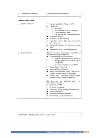 NIH Guidelines for Conducting Research in MOH, 2021 59
NRDHM HERBAL TEST ITEM FOR STUDIES Ver3.1 Mar2015 2
13 Concomitant treatment(s) List the concomitant treatment(s)
C. DETAILS OF TEST ITEM
14 Details of test item  Type of product (refer Attachment A)
 Ingredient(s)
o Single plant
o Combinations: name all ingredients
o Part(s) of plant(s) used
o Use of protected/ endangered species
 All reported claim(s)
 Intended use(s) for this study
 Type of preparation (Eg Fresh, Freeze dried,
Spray dried etc)
 Method of extraction (To name the method
used)
 Standardized extract (To name marker(s))
15 Data of test item ## Below are the minimal data required for all
test items including fresh product
 Summary of Product Characteristic
o (Invented) Name of medicinal product,
strength, pharmaceutical form. Eg: xx
10mg tablet.
o Description of pharmaceutical form
 Standardization of extract
 Analytical Method Validation
 Quality data: In-Process Quality Control (IPQC),
Finished Product Quality Control (FPQC)
 Stability data (Container closure system,
storage condition, proposed shelf-life)
## Below are the additional data for
manufactured test item
 Certificate of GMP
 Certificate of Analysis
 Description of Pharmaceutical Development
 Protocol of Analysis
 Standard labelling requirements
 Bioavailability/ bioequivalent study
 