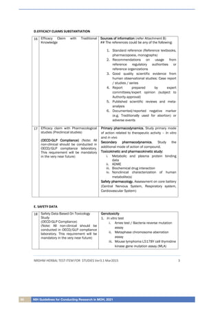 60 NIH Guidelines for Conducting Research in MOH, 2021
NRDHM HERBAL TEST ITEM FOR STUDIES Ver3.1 Mar2015 3
D.EFFICACY CLAIMS SUBSTANTIATION
16 Efficacy Claim with Traditional
Knowledge
S
So
ou
ur
rc
ce
es
s o
of
f i
in
nf
fo
or
rm
ma
at
ti
io
on
n (refer Attachment B)
## The references could be any of the following:
1. Standard reference (Reference textbooks,
pharmacopoeia, monographs)
2. Recommendations on usage from
reference regulatory authorities or
reference organizations
3. Good quality scientific evidence from
human observational studies: Case report
/ studies / series
4. Report prepared by expert
committees/expert opinion (subject to
Authority approval)
5. Published scientific reviews and meta-
analysis
6. Documented/reported negative marker
(e.g. Traditionally used for abortion) or
adverse events
17 Efficacy claim with Pharmacological
studies (Preclinical studies)
(
(O
OE
EC
CD
D-
-G
GL
LP
P C
Co
om
mp
pl
li
ia
an
nc
ce
e)
) (Note:
: All
non-clinical should be conducted in
OECD/GLP compliance laboratory.
This requirement will be mandatory
in the very near future)
P
Pr
ri
im
ma
ar
ry
y p
ph
ha
ar
rm
ma
ac
co
od
dy
yn
na
am
mi
ic
cs
s. Study primary mode
of action related to therapeutic activity – In vitro
and in vivo
S
Se
ec
co
on
nd
da
ar
ry
y p
ph
ha
ar
rm
ma
ac
co
od
dy
yn
na
am
mi
ic
cs
s. Study the
additional mode of action of compound.
T
To
ox
xi
ic
co
ok
ki
in
ne
et
ti
ic
c a
an
nd
d p
ph
ha
ar
rm
ma
ac
co
ok
ki
in
ne
et
ti
ic
c s
st
tu
ud
dy
y:
:
i. Metabolic and plasma protein binding
data
ii. ADME
iii. Biochemical drug interaction
iv. Nonclinical characterization of human
metabolite(s)
S
Sa
af
fe
et
ty
y p
ph
ha
ar
rm
ma
ac
co
ol
lo
og
gy
y.
. Assessment on core battery
(Central Nervous System, Respiratory system,
Cardiovascular System)
E. SAFETY DATA
18 Safety Data Based On Toxicology
Study
(OECD-GLP Compliance)
(Note:
: All non-clinical should be
conducted in OECD/GLP compliance
laboratory. This requirement will be
mandatory in the very near future)
G
Ge
en
no
ot
to
ox
xi
ic
ci
it
ty
y
1. In vitro test
i. Ames test / Bacteria reverse mutation
assay
ii. Metaphase chromosome aberration
assay
iii. Mouse lymphoma L5178Y cell thymidine
kinase gene mutation assay (MLA)
 