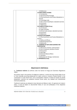 NIH Guidelines for Conducting Research in MOH, 2021 63
NRDHM HERBAL TEST ITEM FOR STUDIES Ver3.1 Mar2015 6
2.8 References
3.0 NON CLINICAL STUDIES
3.1 Introduction
3.2 Nonclinical Pharmacology
3.3 Pharmacokinetics and Product Metabolism in
Animals
3.4 Toxicology study
3.5 Non-clinical study Report, tabulated overview
3.6 Conclusion
3.7 References
4.0 CLINICAL STUDIES (if any)
4.1 Introduction
4.2 Types of Studies
4.3 Clinical study synopsis, tabulated overview
4.4 Conclusion
4.5 References
5.0 EFFECTS IN HUMANS
5.1 Pharmacokinetics and Product Metabolism in
Humans
5.2 Safety and Efficacy
5.3 Marketing Experience
5.4 References
6. SUMMARY OF DATA AND GUIDANCE FOR
INVESTIGATOR
6.1 Mechanism of Action, administration
6.2 Use in treatment, duration of action
6.3 Precautions
6.5 Warnings
6.6 Potential Adverse Effects
6.7 Overdose
6.8 Directions for Storage, maintenance
9. APPENDICES (if any)
A
At
tt
ta
ac
ch
hm
me
en
nt
t A
A:
: D
De
ef
fi
in
ni
it
ti
io
on
ns
s
a) T
Tr
ra
ad
di
it
ti
io
on
na
al
l m
me
ed
di
ic
ci
in
ne
e (as defined under the Control of Drugs and Cosmetics Regulations
1984):
Any product used in the practice of indigenous medicine, in which the drug consist solely of one
or more naturally occurring substances of a plant, animal or mineral, of parts thereof, in the
unextracted or crude extract form, and a homeopathic medicine. It shall not include any sterile
preparation, vaccines any substance derived human parts, any isolated and characterized
chemical substances.
Traditional medicines are allowed to have General and Medium claim. For general and medium
claim, it must be based on documented history of use and philosophy of the respective
traditional medicine
 
