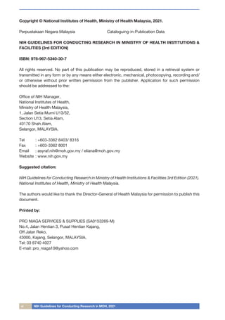 vi NIH Guidelines for Conducting Research in MOH, 2021
Copyright © National Institutes of Health, Ministry of Health Malaysia, 2021.
Perpustakaan Negara Malaysia Cataloguing-in-Publication Data
NIH GUIDELINES FOR CONDUCTING RESEARCH IN MINISTRY OF HEALTH INSTITUTIONS &
FACILITIES (3rd EDITION)
ISBN: 978-967-5340-30-7
All rights reserved. No part of this publication may be reproduced, stored in a retrieval system or
transmitted in any form or by any means either electronic, mechanical, photocopying, recording and/
or otherwise without prior written permission from the publisher. Application for such permission
should be addressed to the:
Office of NIH Manager,
National Institutes of Health,
Ministry of Health Malaysia,
1, Jalan Setia Murni U13/52,
Section U13, Setia Alam,
40170 Shah Alam,
Selangor, MALAYSIA.
Tel	 : +603-3362 8403/ 8316	
Fax	 : +603-3362 8001
Email	 : asyraf.nih@moh.gov.my / eliana@moh.gov.my
Website	: www.nih.gov.my
Suggested citation:
NIH Guidelines for Conducting Research in Ministry of Health Institutions & Facilities 3rd Edition (2021).
National Institutes of Health, Ministry of Health Malaysia.
The authors would like to thank the Director-General of Health Malaysia for permission to publish this
document.
Printed by:
PRO NIAGA SERVICES & SUPPLIES (SA0153269-M)
No.4, Jalan Hentian 3, Pusat Hentian Kajang,
Off Jalan Reko,
43000, Kajang, Selangor, MALAYSIA.
Tel: 03 8740 4027
E-mail: pro_niaga10@yahoo.com
 
