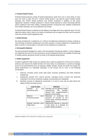 64 NIH Guidelines for Conducting Research in MOH, 2021
NRDHM HERBAL TEST ITEM FOR STUDIES Ver3.1 Mar2015 7
b) F
Fi
in
ni
is
sh
he
ed
d H
He
er
rb
ba
al
l P
Pr
ro
od
du
uc
ct
t
Finished herbal products consist of herbal preparations made from one or more herbs. If more
than one herb is used, the term “mixture herbal product” can also be used. Finished herbal
products and mixture herbal products may contain excipients in addition to the active
ingredients. However, finished products or mixture herbal products to which chemically defined
active substance have been added, including synthetic compounds and/ isolated constituents
from herbal materials, are not considered to be herbal.
Finished Herbal Product is allowed to have Medium and High claim but no general claim. For this
high and medium claim, there is no history of traditional use to support the claim and the product
must only contain herbal ingredients only.
c) H
He
er
rb
ba
al
l R
Re
em
me
ed
dy
y
Any drug consisting of a substance or a mixture of substances produced by drying, crushing or
comminuting, but without subjecting to any other process, a natural substance or substances of
plant, animal or mineral origin, or any part of such substance or substances.
d) H
Ho
om
me
eo
op
pa
at
th
hi
ic
c M
Me
ed
di
ic
ci
in
ne
e
Any pharmaceutical dosage form used in the homeopathic therapeutic system in which diseases
are treated by the use of minute amounts as of such substances which are capable of producing
in healthy persons symptoms similar to those of the disease being treated.
e) H
He
ea
al
lt
th
h s
su
up
pp
pl
le
em
me
en
nt
t
A health supplement (HS) means any product that is used to supplement a diet and to maintain,
enhance and improve the health function of human body. It is presented in a small unit dosage
forms (to be administered) such as capsules, tablets, powder, liquids and shall not include any
sterile preparations (i.e. injectable, eyedrops). It may contain one or more, or the following
combination:
i. Vitamins, minerals, amino acids, fatty acids, enzymes, probiotics, and other bioactive
substances;
ii. Substances derived from natural sources, including animal, mineral and botanical
materials in the forms of extracts, isolates, concentrates and metabolite;
iii. Synthetic sources of ingredients mentioned in (i) and (ii) may only be used where the
safety of these has been proven.
L
Le
ev
ve
el
l o
of
f c
cl
la
ai
im
m D
De
ef
fi
in
ni
it
ti
io
on
n
General or Low
Nutritional claim
Intended use for general health
maintenance. The benefits
derived from supplementation
beyond normal intake.
Medium claim
(Functional claim)
Maintains or enhances the
structure of function of the
human body, excluding disease-
related claims.
Disease reduction claim
(High claim)
Significantly altering or reducing
a risk factor of a disease or
health related condition.
 