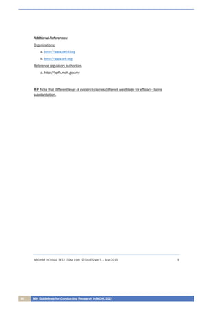 66 NIH Guidelines for Conducting Research in MOH, 2021
NRDHM HERBAL TEST ITEM FOR STUDIES Ver3.1 Mar2015 9
A
Ad
dd
di
it
ti
io
on
na
al
l R
Re
ef
fe
er
re
en
nc
ce
es
s:
:
Organizations:
a. http://www.oecd.org
b. http://www.ich.org
Reference regulatory authorities
a. http://bpfk.moh.gov.my
## Note that different level of evidence carries different weightage for efficacy claims
substantiation.
 