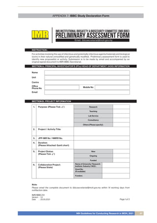NIH Guidelines for Conducting Research in MOH, 2021 67
APPENDIX 7: IBBC Study Declaration Form
Page 1 of 3
PRELIMINARY ASSESSMENT FORM
INSTITUTEFORMEDICALRESEARCHMALAYSIA
IMR INSTITUTIONAL BIOSAFETY & BIOSECURITY COMMITTEE (IMR IBBC)
Email: ibbcsecretariat@moh.gov.my
For activities involving the use of infectious and potentially infectious agents/materials and biological
toxins in their natural unmodiﬁed and genetically modiﬁed. Preliminary assessment form is used to
identify new proposal(s) or activity. Submission is to be made by email and accompanied by an
original signed document to IMR-IBBC Secretariat.
INSTRUCTION :
SECTION A : PRINCIPAL INVESTIGATOR’S (PI’s)/HEAD OF DEPARTMENT (HOD) INFORMATION
SECTION B : PROJECT INFORMATION
Name
Unit
Centre
Oﬃce
Phone No Mobile No
Email
1. Purpose: (Please Tick )
2. Project / Activity Title:
3. JPP-IMR No / NMRR No.
4. Duration:
(Please Attached Gantt chart)
5. Project Status:
(Please Tick )
Collaboration Project:
(Please State)
Research
Teaching
Lab Service
New
Ongoing
Funded
6. Name of University/ Research
Institute /Industry/ NGO :
Grant No:
(If available)
Funders:
Consultancy
Others (Please specify):
IMR/IBBC/01
Version
Date
1.0
20.05.2021
:
:
Note:
Please email the complete document to ibbcsecretariat@moh.gov.my within 14 working days from
notiﬁaction date.
 