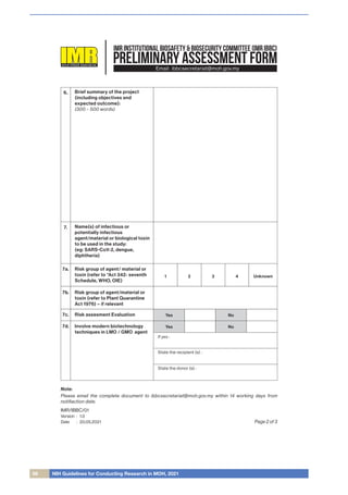 68 NIH Guidelines for Conducting Research in MOH, 2021
PRELIMINARY ASSESSMENT FORM
INSTITUTEFORMEDICALRESEARCHMALAYSIA
IMR INSTITUTIONAL BIOSAFETY & BIOSECURITY COMMITTEE (IMR IBBC)
Email: ibbcsecretariat@moh.gov.my
6. Brief summary of the project
(including objectives and
expected outcome):
(300 – 500 words)
Name(s) of infectious or
potentially infectious
agent/material or biological toxin
to be used in the study:
(eg: SARS-CoV-2, dengue,
diphtheria)
7.
7a. Risk group of agent/ material or
toxin (refer to *Act 342- seventh
Schedule, WHO, OIE)
7b. Risk group of agent/material or
toxin (refer to Plant Quarantine
Act 1976) – if relevant
1 2 3 4 Unknown
7c. Risk assesment Evaluation
7d. Involve modern biotechnology
techniques in LMO / GMO agent
Yes
If yes :
State the recipient (s) :
State the donor (s) :
No
Yes No
Page 2 of 3
IMR/IBBC/01
Version
Date
1.0
20.05.2021
:
:
Note:
Please email the complete document to ibbcsecretariat@moh.gov.my within 14 working days from
notiﬁaction date.
 