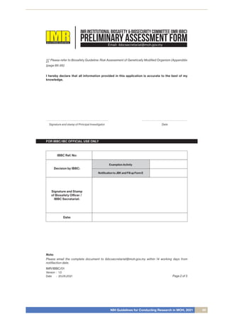 NIH Guidelines for Conducting Research in MOH, 2021 69
PRELIMINARY ASSESSMENT FORM
INSTITUTEFORMEDICALRESEARCHMALAYSIA
IMR INSTITUTIONAL BIOSAFETY & BIOSECURITY COMMITTEE (IMR IBBC)
Email: ibbcsecretariat@moh.gov.my
FOR IBBC/IBC OFFICIAL USE ONLY
*** Please refer to Biosafety Guideline: Risk Assesement of Genetically Modiﬁed Organism (Appenddix
2)
(page 86-95)
I hereby declare that all information provided in this application is accurate to the best of my
knowledge.
Signature and stamp of Principal Investigator Date
Decision by IBBC:
Signature and Stamp
of Biosafety Oﬃcer /
IBBC Secratariat:
Date:
IBBC Ref. No:
Examption Activity
Notiﬁcation to JBK and Fill up Form E
Page 2 of 3
IMR/IBBC/01
Version
Date
1.0
20.05.2021
:
:
Note:
Please email the complete document to ibbcsecretariat@moh.gov.my within 14 working days from
notiﬁaction date.
 