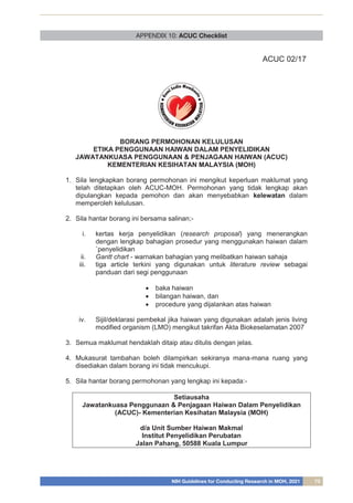 NIH Guidelines for Conducting Research in MOH, 2021 73
APPENDIX 10: ACUC Checklist
ACUC 02/17
BORANG PERMOHONAN KELULUSAN
ETIKA PENGGUNAAN HAIWAN DALAM PENYELIDIKAN
JAWATANKUASA PENGGUNAAN & PENJAGAAN HAIWAN (ACUC)
KEMENTERIAN KESIHATAN MALAYSIA (MOH)
1. Sila lengkapkan borang permohonan ini mengikut keperluan maklumat yang
telah ditetapkan oleh ACUC-MOH. Permohonan yang tidak lengkap akan
dipulangkan kepada pemohon dan akan menyebabkan kelewatan dalam
memperoleh kelulusan.
2. Sila hantar borang ini bersama salinan;-
i. kertas kerja penyelidikan (research proposal) yang menerangkan
dengan lengkap bahagian prosedur yang menggunakan haiwan dalam
`penyelidikan
ii. Gantt chart - warnakan bahagian yang melibatkan haiwan sahaja
iii. tiga article terkini yang digunakan untuk literature review sebagai
panduan dari segi penggunaan
 baka haiwan
 bilangan haiwan, dan
 procedure yang dijalankan atas haiwan
iv. Sijil/deklarasi pembekal jika haiwan yang digunakan adalah jenis living
modified organism (LMO) mengikut takrifan Akta Biokeselamatan 2007
3. Semua maklumat hendaklah ditaip atau ditulis dengan jelas.
4. Mukasurat tambahan boleh dilampirkan sekiranya mana-mana ruang yang
disediakan dalam borang ini tidak mencukupi.
5. Sila hantar borang permohonan yang lengkap ini kepada:-
Setiausaha
Jawatankuasa Penggunaan & Penjagaan Haiwan Dalam Penyelidikan
(ACUC)- Kementerian Kesihatan Malaysia (MOH)
d/a Unit Sumber Haiwan Makmal
Institut Penyelidikan Perubatan
Jalan Pahang, 50588 Kuala Lumpur
 