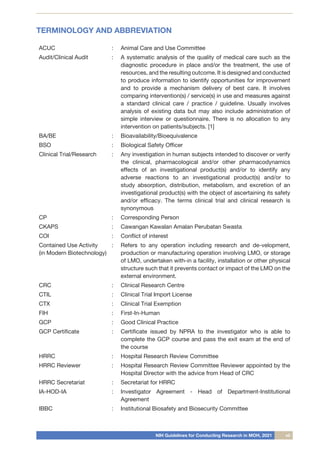 NIH Guidelines for Conducting Research in MOH, 2021 vii
TERMINOLOGY AND ABBREVIATION
ACUC : Animal Care and Use Committee
Audit/Clinical Audit : A systematic analysis of the quality of medical care such as the
diagnostic procedure in place and/or the treatment, the use of
resources, and the resulting outcome. It is designed and conducted
to produce information to identify opportunities for improvement
and to provide a mechanism delivery of best care. It involves
comparing intervention(s) / service(s) in use and measures against
a standard clinical care / practice / guideline. Usually involves
analysis of existing data but may also include administration of
simple interview or questionnaire. There is no allocation to any
intervention on patients/subjects. [1]
BA/BE : Bioavailability/Bioequivalence
BSO : Biological Safety Officer
Clinical Trial/Research : Any investigation in human subjects intended to discover or verify
the clinical, pharmacological and/or other pharmacodynamics
effects of an investigational product(s) and/or to identify any
adverse reactions to an investigational product(s) and/or to
study absorption, distribution, metabolism, and excretion of an
investigational product(s) with the object of ascertaining its safety
and/or efficacy. The terms clinical trial and clinical research is
synonymous
CP : Corresponding Person
CKAPS : Cawangan Kawalan Amalan Perubatan Swasta
COI : Conflict of interest
Contained Use Activity
(in Modern Biotechnology)
: Refers to any operation including research and de-velopment,
production or manufacturing operation involving LMO, or storage
of LMO, undertaken with-in a facility, installation or other physical
structure such that it prevents contact or impact of the LMO on the
external environment.
CRC : Clinical Research Centre
CTIL : Clinical Trial Import License
CTX : Clinical Trial Exemption
FIH : First-In-Human
GCP : Good Clinical Practice
GCP Certificate : Certificate issued by NPRA to the investigator who is able to
complete the GCP course and pass the exit exam at the end of
the course
HRRC : Hospital Research Review Committee
HRRC Reviewer : Hospital Research Review Committee Reviewer appointed by the
Hospital Director with the advice from Head of CRC
HRRC Secretariat : Secretariat for HRRC
IA-HOD-IA : Investigator Agreement - Head of Department-Institutional
Agreement
IBBC : Institutional Biosafety and Biosecurity Committee
 