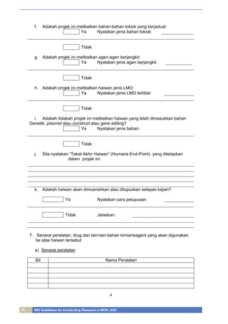 76 NIH Guidelines for Conducting Research in MOH, 2021
4
f. Adakah projek ini melibatkan bahan-bahan toksik yang berjadual:
Ya Nyatakan jenis bahan toksik:
Tidak
g. Adakah projek ini melibatkan agen-agen berjangkit:
Ya Nyatakan jenis agen berjangkit:
Tidak
h. Adakah projek ini melibatkan haiwan jenis LMO:
Ya Nyatakan jenis LMO terlibat:
Tidak
i. Adakah Adakah projek ini melibatkan haiwan yang telah dimasukkan bahan
Genetik, plasmid atau construct atau gene editing?
Ya Nyatakan jenis bahan:
Tidak
j. Sila nyatakan “Takat Akhir Haiwan” (Humane End-Point) yang ditetapkan
dalam projek ini:
k. Adakah haiwan akan dimusnahkan atau dilupuskan selepas kajian?
Ya Nyatakan cara pelupusan:
Tidak Jelaskan:
7. Senarai peralatan, drug dan lain-lain bahan kimia/reagent yang akan digunakan
ke atas haiwan tersebut
a) Senarai peralatan
Bil Nama Peralatan
 