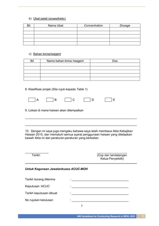 NIH Guidelines for Conducting Research in MOH, 2021 77
5
b) Ubat pelali (anaesthetic)
Bil Nama Ubat Concentration Dosage
c) Bahan kimia/reagent
Bil Nama bahan kimia /reagent Dos
8. Klasifikasi projek (Sila rujuk kepada Table 1)
A B C D E
9. Lokasi di mana haiwan akan ditempatkan
___________________________________________________________________
___________________________________________________________________
10. Dengan ini saya juga mengaku bahawa saya telah membaca Akta Kebajikan
Haiwan 2015, dan mematuhi semua syarat penggunaan haiwan yang ditetapkan
bawah Akta ini dan peraturan-peraturan yang berkaitan.
______________ __________________
Tarikh (Cop dan tandatangan
Ketua Penyelidik)
___________________________________________________________________
Untuk Kegunaan Jawatankuasa ACUC-MOH
Tarikh borang diterima : __________________________________
Keputusan ‘ACUC’ : __________________________________
Tarikh keputusan dibuat : __________________________________
No rujukan kelulusan : __________________________________
 