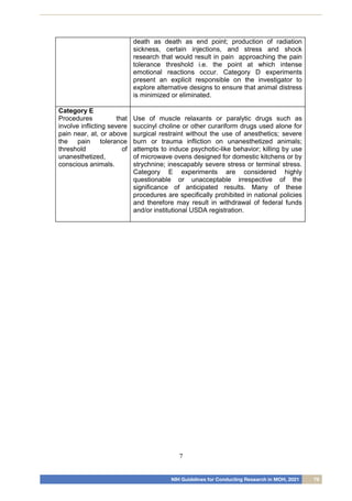 NIH Guidelines for Conducting Research in MOH, 2021 79
7
death as death as end point; production of radiation
sickness, certain injections, and stress and shock
research that would result in pain approaching the pain
tolerance threshold i.e. the point at which intense
emotional reactions occur. Category D experiments
present an explicit responsible on the investigator to
explore alternative designs to ensure that animal distress
is minimized or eliminated.
Category E
Procedures that
involve inflicting severe
pain near, at, or above
the pain tolerance
threshold of
unanesthetized,
conscious animals.
Use of muscle relaxants or paralytic drugs such as
succinyl choline or other curariform drugs used alone for
surgical restraint without the use of anesthetics; severe
burn or trauma infliction on unanesthetized animals;
attempts to induce psychotic-like behavior; killing by use
of microwave ovens designed for domestic kitchens or by
strychnine; inescapably severe stress or terminal stress.
Category E experiments are considered highly
questionable or unacceptable irrespective of the
significance of anticipated results. Many of these
procedures are specifically prohibited in national policies
and therefore may result in withdrawal of federal funds
and/or institutional USDA registration.
 