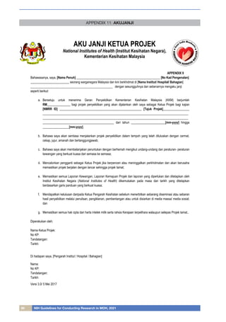 80 NIH Guidelines for Conducting Research in MOH, 2021
APPENDIX 11: AKUJANJI
AKU JANJI KETUA PROJEK
National Institutes of Health (Institut Kesihatan Negara),
Kementerian Kesihatan Malaysia
Versi 3.0/ 5 Mei 2017
APPENDIX 9
Bahawasanya, saya, [Nama Penuh] ______________________________________________________ [No Kad Pengenalan]
_________________________ seorang warganegara Malaysia dan kini berkhidmat di [Nama Institut/ Hospital/ Bahagian]
_____________________________________________________ dengan sesungguhnya dan sebenarnya mengaku janji
seperti berikut:
a. Bersetuju untuk menerima Geran Penyelidikan Kementerian Kesihatan Malaysia (KKM) berjumlah
RM_______________ bagi projek penyelidikan yang akan dijalankan oleh saya sebagai Ketua Projek bagi kajian
[NMRR ID] _____________________________________________________ [Tajuk Projek]_________________
______________________________________________________________________________________________
______________________________________________________________________________________________
______________________________________________ dari tahun ______________________[mm-yyyy] hingga
_________________[mm-yyyy];
b. Bahawa saya akan sentiasa menjalankan projek penyelidikan dalam tempoh yang telah diluluskan dengan cermat,
cekap, jujur, amanah dan bertanggungjawab;
c. Bahawa saya akan membelanjakan peruntukan dengan berhemah mengikut undang-undang dan peraturan- peraturan
kewangan yang berkuat kuasa dari semasa ke semasa;
d. Mencalonkan pengganti sebagai Ketua Projek jika berpencen atau meninggalkan perkhidmatan dan akan berusaha
memastikan projek berjalan dengan lancar sehingga projek tamat;
e. Memastikan semua Laporan Kewangan, Laporan Kemajuan Projek dan laporan yang diperlukan dan ditetapkan oleh
Institut Kesihatan Negara (National Institutes of Health) dikemukakan pada masa dan tarikh yang ditetapkan
berdasarkan garis panduan yang berkuat kuasa;
f. Mendapatkan kelulusan daripada Ketua Pengarah Kesihatan sebelum menerbitkan sebarang diseminasi atau sebaran
hasil penyelidikan melalui penulisan, pengiklanan, pembentangan atau untuk disiarkan di media massa/ media sosial;
dan
g. Memastikan semua hak cipta dan harta intelek milik serta rahsia Kerajaan terpelihara walaupun selepas Projek tamat..
Diperakukan oleh;
Nama Ketua Projek:
No KP:
Tandatangan:
Tarikh:
Di hadapan saya, [Pengarah Institut / Hospital / Bahagian]
Nama:
No KP:
Tandatangan:
Tarikh:
 
