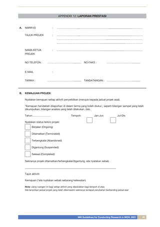 NIH Guidelines for Conducting Research in MOH, 2021 81
APPENDIX 12: LAPORAN PRESTASI
A. NMRR ID : ……………………....……………………………..................................…………
TAJUK PROJEK : ……………………....……………………………..................................…………
…………………………………………………..................................……………
……………………………………………..................................…………………
NAMA KETUA
PROJEK
: ……………………………………………..................................…………………
NO TELEFON : …………………………........... NO FAKS : …………………………...........
E-MAIL :
TARIKH : …………………………........... TANDATANGAN : …………………………...........
B. KEMAJUAN PROJEK
Nyatakan kemajuan setiap aktiviti penyelidikan (merujuk kepada jadual projek asal).
*Kemajuan hendaklah dilaporkan di dalam terma yang boleh diukur,; seperti bilangan sampel yang telah
dikumpulkan, bilangan analisis yang telah dilakukan, dsb.
Tahun:…………………		Tempoh:		Jan-Jun		Jul-Dis
Nyatakan status terkini projek:
Berjalan (Ongoing)
Ditamatkan (Terminated)
Terbengkalai (Abandoned)
Digantung (Suspended)
Selesai (Completed)
		
Sekiranya projek ditamatkan/terbengkalai/digantung, sila nyatakan sebab
_______________________________________________________________________
Tajuk aktiviti:
Kemajuan (*sila nyatakan sebab sebarang kelewatan)
Nota: ulang ruangan ini bagi setiap aktiviti yang dijadulakan bagi tempoh di atas.
Sila lampirkan jadual projek yang telah dikemaskini sekiranya terdapat perubahan berbanding jadual asal
 