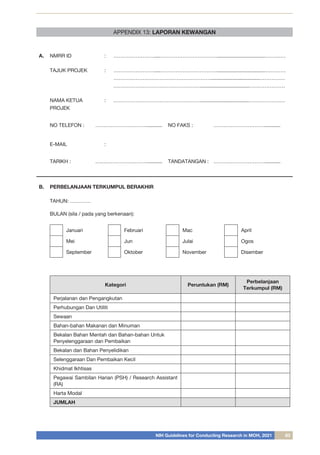 NIH Guidelines for Conducting Research in MOH, 2021 83
A. NMRR ID : ……………………....……………………………..................................…………
TAJUK PROJEK : ……………………....……………………………..................................…………
…………………………………………………..................................……………
……………………………………………..................................…………………
NAMA KETUA
PROJEK
: ……………………………………………..................................…………………
NO TELEFON : …………………………........... NO FAKS : …………………………...........
E-MAIL :
TARIKH : …………………………........... TANDATANGAN : …………………………...........
B. PERBELANJAAN TERKUMPUL BERAKHIR
TAHUN: …………	
	
BULAN (sila / pada yang berkenaan):
Januari Februari Mac April
Mei Jun Julai Ogos
September Oktober November Disember
Kategori Peruntukan (RM)
Perbelanjaan
Terkumpul (RM)
Perjalanan dan Pengangkutan
Perhubungan Dan Utiliti
Sewaan
Bahan-bahan Makanan dan Minuman
Bekalan Bahan Mentah dan Bahan-bahan Untuk
Penyelenggaraan dan Pembaikan
Bekalan dan Bahan Penyelidikan
Selenggaraan Dan Pembaikan Kecil
Khidmat Ikhtisas
Pegawai Sambilan Harian (PSH) / Research Assistant
(RA)
Harta Modal
JUMLAH
APPENDIX 13: LAPORAN KEWANGAN
 