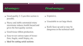 Advantages: Disadvantages:
 Good-quality 2–3-μm-thin section is
possible.
 Heavy and stable automated rotary
microtome reduces health hazard and
gives the best-quality section.
 Good tissue ribbon production.
 Easy-to-cut various types of tissue:
firm, fragile, small biopsy, etc.
 Ideal for cutting serial sections
 Expensive.
 Unsuitable to cut large block.
 Knife faces up and so may be
dangerous to the technical staff.
 