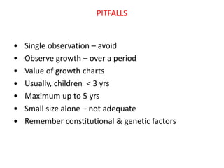 PITFALLS
• Single observation – avoid
• Observe growth – over a period
• Value of growth charts
• Usually, children < 3 yrs
• Maximum up to 5 yrs
• Small size alone – not adequate
• Remember constitutional & genetic factors
 