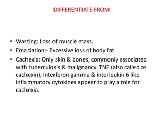 DIFFERENTIATE FROM
• Wasting: Loss of muscle mass.
• Emaciation:- Excessive loss of body fat.
• Cachexia: Only skin & bones, commonly associated
with tuberculosis & malignancy. TNF (also called as
cachexin), Interferon gamma & interleukin 6 like
inflammatory cytokines appear to play a role for
cachexia.
 